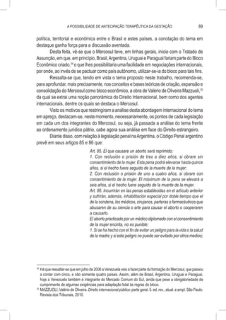 A POSSIBILIDADE DE ANTECIPAÇÃO TERAPÊUTICA DA GESTAÇÃO                                      89

política, territorial e econômica entre o Brasil e estes países, a conotação do tema em
destaque ganha força para a discussão aventada.
        Desta feita, vê-se que o Mercosul teve, em linhas gerais, início com o Tratado de
Assunção, em que, em princípio, Brasil, Argentina, Uruguai e Paraguai fariam parte do Bloco
Econômico criado,34 o que lhes possibilitaria uma facilidade em negociações internacionais,
por onde, ao invés de se pactuar como país autônomo, utilizar-se-ia do bloco para tais fins.
        Ressalta-se que, tendo em vista o tema proposto neste trabalho, recomenda-se,
para aprofundar, mais precisamente, nos conceitos e bases teóricas de criação, expansão e
consolidação do Mercosul como bloco econômico, a obra de Valério de Oliveira Mazzuoli,35
da qual se extrai uma noção panorâmica do Direito Internacional, bem como dos agentes
internacionais, dentre os quais se destaca o Mercosul.
        Visto os motivos que restringiram a análise desta abordagem internacional do tema
em apreço, destacam-se, neste momento, necessariamente, os pontos de cada legislação
em cada um dos integrantes do Mercosul, ou seja, já passada a análise do tema frente
ao ordenamento jurídico pátrio, cabe agora sua análise em face do Direito estrangeiro.
        Diante disso, com relação à legislação penal na Argentina, o Código Penal argentino
prevê em seus artigos 85 e 86 que:
                                     Art. 85. El que causare un aborto será reprimido:
                                     1. Con reclusión o prisión de tres a diez años, si obrare sin
                                     consentimiento de la mujer. Esta pena podrá elevarse hasta quince
                                     años, si el hecho fuere seguido de la muerte de la mujer;
                                     2. Con reclusión o prisión de uno a cuatro años, si obrare con
                                     consentimiento de la mujer. El máximum de la pena se elevará a
                                     seis años, si el hecho fuere seguido de la muerte de la mujer.
                                     Art. 86. Incurrirán en las penas establecidas en el artículo anterior
                                     y sufrirán, además, inhabilitación especial por doble tiempo que el
                                     de la condena, los médicos, cirujanos, parteras o farmacéuticos que
                                     abusaren de su ciencia o arte para causar el aborto o cooperaren
                                     a causarlo.
                                     El aborto practicado por un médico diplomado con el consentimiento
                                     de la mujer encinta, no es punible:
                                     1. Si se ha hecho con el fin de evitar un peligro para la vida o la salud
                                     de la madre y si este peligro no puede ser evitado por otros medios;




34
   	Há que ressaltar-se que em julho de 2006 a Venezuela veio a fazer parte da formação do Mercosul, que passou
    a contar com cinco, e não somente quatro países. Assim, além de Brasil, Argentina, Uruguai e Paraguai,
    hoje a Venezuela também é integrante do Mercado Comum do Sul, ainda que pese a obrigatoriedade de
    cumprimento de algumas exigências para adaptação total às regras do bloco.
35
   	MAZZUOLI, Valério de Oliveira. Direito internacional público: parte geral. 5. ed. rev., atual. e ampl. São Paulo:
    Revista dos Tribunais, 2010.
 
