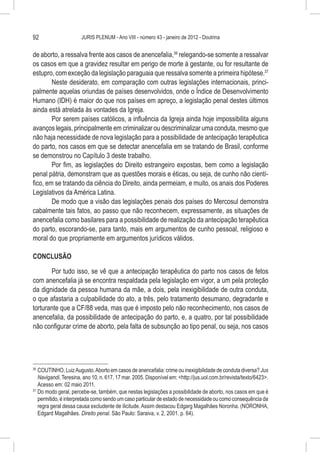 92                     JURIS PLENUM - Ano VIII - número 43 - janeiro de 2012 - Doutrina


de aborto, a ressalva frente aos casos de anencefalia,36 relegando-se somente a ressalvar
os casos em que a gravidez resultar em perigo de morte à gestante, ou for resultante de
estupro, com exceção da legislação paraguaia que ressalva somente a primeira hipótese.37
        Neste desiderato, em comparação com outras legislações internacionais, princi-
palmente aquelas oriundas de países desenvolvidos, onde o Índice de Desenvolvimento
Humano (IDH) é maior do que nos países em apreço, a legislação penal destes últimos
ainda está atrelada às vontades da Igreja.
        Por serem países católicos, a influência da Igreja ainda hoje impossibilita alguns
avanços legais, principalmente em criminalizar ou descriminalizar uma conduta, mesmo que
não haja necessidade de nova legislação para a possibilidade de antecipação terapêutica
do parto, nos casos em que se detectar anencefalia em se tratando de Brasil, conforme
se demonstrou no Capítulo 3 deste trabalho.
        Por fim, as legislações do Direito estrangeiro expostas, bem como a legislação
penal pátria, demonstram que as questões morais e éticas, ou seja, de cunho não cientí-
fico, em se tratando da ciência do Direito, ainda permeiam, e muito, os anais dos Poderes
Legislativos da América Latina.
        De modo que a visão das legislações penais dos países do Mercosul demonstra
cabalmente tais fatos, ao passo que não reconhecem, expressamente, as situações de
anencefalia como basilares para a possibilidade de realização da antecipação terapêutica
do parto, escorando-se, para tanto, mais em argumentos de cunho pessoal, religioso e
moral do que propriamente em argumentos jurídicos válidos.

CONCLUSÃO

       Por tudo isso, se vê que a antecipação terapêutica do parto nos casos de fetos
com anencefalia já se encontra respaldada pela legislação em vigor, a um pela proteção
da dignidade da pessoa humana da mãe, a dois, pela inexigibilidade de outra conduta,
o que afastaria a culpabilidade do ato, a três, pelo tratamento desumano, degradante e
torturante que a CF/88 veda, mas que é imposto pelo não reconhecimento, nos casos de
anencefalia, da possibilidade de antecipação do parto, e, a quatro, por tal possibilidade
não configurar crime de aborto, pela falta de subsunção ao tipo penal, ou seja, nos casos




36
   	COUTINHO, Luiz Augusto. Aborto em casos de anencefalia: crime ou inexigibilidade de conduta diversa? Jus
    Navigandi, Teresina, ano 10, n. 617, 17 mar. 2005. Disponível em: <http://jus.uol.com.br/revista/texto/6423>.
    Acesso em: 02 maio 2011.
37
   	Do modo geral, percebe-se, também, que nestas legislações a possibilidade de aborto, nos casos em que é
    permitido, é interpretada como sendo um caso particular de estado de necessidade ou como consequência da
    regra geral dessa causa excludente de ilicitude. Assim destacou Edgarg Magalhães Noronha. (NORONHA,
    Edgard Magalhães. Direito penal. São Paulo: Saraiva, v. 2, 2001. p. 64).
 