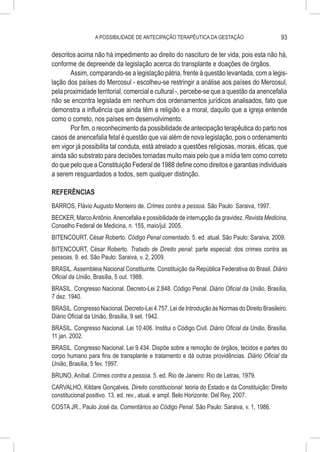 A POSSIBILIDADE DE ANTECIPAÇÃO TERAPÊUTICA DA GESTAÇÃO                        93

descritos acima não há impedimento ao direito do nascituro de ter vida, pois esta não há,
conforme de depreende da legislação acerca do transplante e doações de órgãos.
       Assim, comparando-se a legislação pátria, frente à questão levantada, com a legis-
lação dos países do Mercosul - escolheu-se restringir a análise aos países do Mercosul,
pela proximidade territorial, comercial e cultural -, percebe-se que a questão da anencefalia
não se encontra legislada em nenhum dos ordenamentos jurídicos analisados, fato que
demonstra a influência que ainda têm a religião e a moral, daquilo que a igreja entende
como o correto, nos países em desenvolvimento.
       Por fim, o reconhecimento da possibilidade de antecipação terapêutica do parto nos
casos de anencefalia fetal é questão que vai além de nova legislação, pois o ordenamento
em vigor já possibilita tal conduta, está atrelado a questões religiosas, morais, éticas, que
ainda são substrato para decisões tomadas muito mais pelo que a mídia tem como correto
do que pelo que a Constituição Federal de 1988 define como direitos e garantias individuais
a serem resguardados a todos, sem qualquer distinção.

REFERÊNCIAS
BARROS, Flávio Augusto Monteiro de. Crimes contra a pessoa. São Paulo: Saraiva, 1997.
BECKER, Marco Antônio. Anencefalia e possibilidade de interrupção da gravidez. Revista Medicina,
Conselho Federal de Medicina, n. 155, maio/jul. 2005.
BITENCOURT, César Roberto. Código Penal comentado. 5. ed. atual. São Paulo: Saraiva, 2009.
BITENCOURT, César Roberto. Tratado de Direito penal: parte especial: dos crimes contra as
pessoas. 9. ed. São Paulo: Saraiva, v. 2, 2009.
BRASIL. Assembleia Nacional Constituinte. Constituição da República Federativa do Brasil. Diário
Oficial da União, Brasília, 5 out. 1988.
BRASIL. Congresso Nacional. Decreto-Lei 2.848. Código Penal. Diário Oficial da União, Brasília,
7 dez. 1940.
BRASIL. Congresso Nacional. Decreto-Lei 4.757. Lei de Introdução às Normas do Direito Brasileiro.
Diário Oficial da União, Brasília, 9 set. 1942.
BRASIL. Congresso Nacional. Lei 10.406. Institui o Código Civil. Diário Oficial da União, Brasília,
11 jan. 2002.
BRASIL. Congresso Nacional. Lei 9.434. Dispõe sobre a remoção de órgãos, tecidos e partes do
corpo humano para fins de transplante e tratamento e dá outras providências. Diário Oficial da
União, Brasília, 5 fev. 1997.
BRUNO, Aníbal. Crimes contra a pessoa. 5. ed. Rio de Janeiro: Rio de Letras, 1979.
CARVALHO, Kildare Gonçalves. Direito constitucional: teoria do Estado e da Constituição: Direito
constitucional positivo. 13. ed. rev., atual. e ampl. Belo Horizonte: Del Rey, 2007.
COSTA JR., Paulo José da. Comentários ao Código Penal. São Paulo: Saraiva, v. 1, 1986.
 