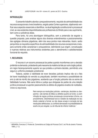 96                       JURIS PLENUM - Ano VIII - número 43 - janeiro de 2012 - Doutrina


INTRODUÇÃO

        O presente trabalho aborda o prequestionamento, requisito de admissibilidade dos
recursos excepcionais cíveis brasileiros, exigido pelas Cortes superiores, objetivando veri-
ficar seus aspectos essenciais e identificar, na atual legislação constitucional e processual
cível, as vias existentes disponibilizadas aos profissionais do Direito para o seu suprimento,
bem como a suficiência delas.
        Para tanto, há uma abordagem bibliográfica, sem a pretensão de esgotar a
questão proposta, para analisar alguns dos diversos entendimentos e posicionamentos
das egrégias câmaras julgadoras, além dos seus pontos mais relevantes. Assim, serão
perquiridos os requisitos específicos de admissibilidade dos recursos excepcionais cíveis,
para somente então caracterizar o prequestionar, delimitando sua origem, conceituação
e nuances relativas aos instrumentos existentes para o atendimento e satisfatoriedade
funcional do requisito.

1. RECURSOS

         O recurso é um socorro processual às partes quando inconformes com a decisão
proferida na demanda, protestando pelo reexame da matéria da lide por outro órgão judicial,
em regra hierarquicamente superior ao que prolatou a primeira decisão, permitindo uma
segura e uniforme prestação jurisdicional.
         Todavia, aceitar a viabilidade de rever decisões judiciais implica não só o fato
de haver insatisfação do vencido ou prejudicado, também reconhece a possibilidade de
erro (e até de má-fé) dos julgadores, aceitando que a função judicante não os exime da
falibilidade humana. Não seria lídima a justiça que obrigasse às partes de uma relação
jurídica processual a suportar passivamente os efeitos de julgados eivados de nulidades,
vícios ou equívocos.
                                     Nem sempre as resoluções judiciais - sentenças, decisões ou des-
                                     pachos - são isentas de faltas ou defeitos quanto ao fundo, ou sem
                                     infração de regras jurídicas processuais concernentes à forma, ao
                                     procedimento. Desinteressar-se-ia o Estado da realização do seu
                                     direito material e formal, se não desse ensejo à correção de tais
                                     resoluções defeituosas, ou confiaria demasiado na probabilidade de
                                     acerto do juiz singular, ou do tribunal de inferior instância.1




1
    	 MIRANDA, Francisco C. Pontes de. Comentários ao Código de Processo Civil. 3. ed. Rio de Janeiro: Forense,
      1999. p. 1-2.
 