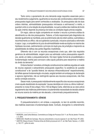 DO PREQUESTIONAMENTO NOS RECURSOS EXCEPCIONAIS CÍVEIS                                     97

         Tanto como o ajuizamento de uma demanda exige requisitos essenciais para o
seu recebimento e julgamento, igualmente os recursos são condicionados a determinados
pressupostos legais para serem conhecidos e analisados. Os pressupostos são de duas
ordens distintas, admissibilidade (pressupostos intrínsecos e extrínsecos)2 e mérito, e
guardam entre si uma relação de prejudicialidade, na qual a análise das matérias de fundo
da ação (mérito) depende da presença de todas as condições legais prévias exigidas.
         Em regra, cabe ao órgão competente em receber o recurso a primeira análise do
atendimento ou não dos pressupostos. Todavia, a Corte responsável pelo diagnóstico da
decisão igualmente se manifesta, pois as preliminares são de ordem pública, submetidas a
reconhecimento ex officio, não se sujeitando à preclusão, inclusive autorizada a reformatio
in pejus. Logo, a competência do juízo de admissibilidade revela-se dúplice na maioria das
hipóteses recursais, sedimentando o princípio do duplo grau de jurisdição e majorando as
possibilidades de defesa das partes litigantes insatisfeitas.
         Diferente não é com os recursos excepcionais cíveis que, além dos requisitos
genéricos de admissibilidade, exigem para sua admissão outros pressupostos específi-
cos, sendo um deles o prequestionamento. Há maior rigidez formal de procedibilidade e
fundamentação restrita para convocar a alta cúpula judiciária para reexaminar a matéria
de direito da demanda.3
         Embora Santos4 considere a limitação constitucional às matérias arguidas em sede
de recurso especial e extraordinário pressuposto específico (“a existência de questão
constitucional” e de “questão federal, de natureza infraconstitucional” respectivamente),
tal reflete apenas fundamentação vinculada, exigida também em embargos de declaração
e agravos regimentais, não se restringindo apenas aos recursos excepcionais, não lhes
sendo condição exclusiva.
         Desse modo, é pressuposto indubitavelmente específico dos recursos excepcionais
cíveis aquele desdobrado da expressão “causas decididas em única ou última instância”,
presente no inciso III dos artigos 102 e 105 da Magna Carta, referindo-se ao claro prévio
esgotamento das instâncias preliminares e à subentendida necessidade de decisão anterior
ao recurso acerca da matéria por ele atacada, o denominado prequestionamento.

2. PREQUESTIONAMENTO: GÊNESE

      O prequestionamento é, em síntese, a exposição, no teor do acórdão recorrido,
das matérias essenciais à fundamentação deste. Contudo, divergente é o entendimento



2
  	 MOREIRA, José Carlos Barbosa. Comentários ao Código de Processo Civil. 11. ed. Rio de Janeiro: Forense,
    v. 5, 2004.
3
  	 MANCUSO, Rodolfo de Camargo. Recurso extraordinário e recurso especial. 8. ed. São Paulo: RT, 2003.
4
  	 SANTOS, Moacyr Amaral. Primeiras linhas de Direito processual civil. 21. ed. São Paulo: Saraiva, v. 3, 2003.
    p. 163,177 - grifos do autor.
 