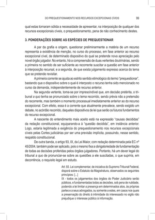 DO PREQUESTIONAMENTO NOS RECURSOS EXCEPCIONAIS CÍVEIS                           99

qual estas tornaram sólida a necessidade de apresentar, na interposição de qualquer dos
recursos excepcionais cíveis, o prequestionamento, pena de não conhecimento destes.

3. PONDERAÇÕES SOBRE AS ESPÉCIES DE PREQUESTIONAR

        A par da grafia e origem, questionar preliminarmente a matéria de um recurso
representa a existência de menção, no curso do processo, em fase anterior ao recurso
excepcional cível, de determinado dispositivo do qual se pretende nova apreciação pelo
novel órgão julgador. No entanto, há a compreensão de duas vertentes doutrinárias, sendo
a primeira no sentido de ser suficiente ao recorrente suscitar a questão em fase anterior
à interposição recursal, e a segunda, de que exista julgamento expresso acerca do tema
que se pretende revisitar.
        A primeira corrente se ajusta ao estrito sentido etimológico do termo “prequestionar”,
bastando que o dispositivo sobre o qual é interposto o recurso tenha sido mencionado no
curso da demanda, independentemente de recurso anterior.
        Na segunda vertente, toma-se por imprescindível que, em decisão pretérita, o tri-
bunal a quo tenha se pronunciado sobre o tema recorrido, sendo prévia não a pretensão
do recorrente, mas também o momento processual imediatamente anterior ao do recurso
excepcional. Com efeito, essa é a corrente que atualmente prevalece, sendo exigido um
debate, no acórdão recorrido, daqueles dispositivos de lei que serão os futuros fundamentos
do recurso excepcional.
        A nascente do entendimento mais aceito está na expressão “causas decididas”
da redação constitucional, equiparando-a à “questão decidida”, em instância anterior.
Logo, estaria legitimada a exigência do prequestionamento nos recursos excepcionais
cíveis pelas Cortes judiciárias por ser uma previsão implícita, possuindo, nesse sentido,
respaldo constitucional.
        De outra banda, o artigo 93, IX, da Lei Maior, com redação determinada pela EC nº
45/2004, também pode ser aplicado, pois o mesmo fixa a obrigatoriedade de fundamentação
de todas as decisões proferidas pelos órgãos julgadores. Portanto, há um dever legal do
tribunal a quo de pronunciar-se sobre as questões a ele suscitadas, o que supriria, em
decorrência, o requisito legal em estudo.
                              Art. 93. Lei complementar, de iniciativa do Supremo Tribunal Federal,
                              disporá sobre o Estatuto da Magistratura, observados os seguintes
                              princípios: [...]
                              IX - todos os julgamentos dos órgãos do Poder Judiciário serão
                              públicos, e fundamentadas todas as decisões, sob pena de nulidade,
                              podendo a lei limitar a presença em determinados atos, às próprias
                              partes e a seus advogados, ou somente a estes, em casos nos quais
                              a preservação do direito à intimidade do interessado no sigilo não
                              prejudique o interesse público à informação.
 