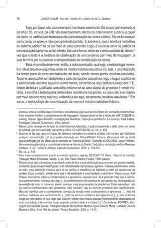 10                     JURIS PLENUM - Ano VIII - número 43 - janeiro de 2012 - Doutrina


        Mas, por favor, não compreendam mal essas assertivas. Os textos (por exemplo, o
do artigo 98, inciso I, da CR) não desempenham, dentro do ordenamento jurídico, o papel
de ponto de partida para o processo de concretização da norma jurídica. Textos funcionam
como ponto de apoio, e não como ponto de partida.7 E assim o é, pois a abertura normativa
do sistema jurídico8 se dá por meio do caso concreto. Logo, é o caso o ponto de partida da
concretização da norma, e não o texto. De outra forma, retira-se a temporalidade do direito,9
vez que o texto é a tentativa de objetivação de um consenso por meio da linguagem, o
qual termina por suspender a temporalidade da constituição da norma.
        Esta circunstância remete, então, a outra conclusão, qual seja, a metodologia norma-
tiva não é dedutivo-subjuntiva, antes se mostra indutivo-casuística. Ou seja, a concretização
da norma parte do caso em busca de um texto, sendo, nesse ponto, indutivo-casuística.
Todavia, ao escolher um dado texto a partir de opções valorativas, logo a seguir justifica-se
a mencionada escolha segundo outros textos, tornando-se aqui dedutivo-silogística.10 E,
depois de feita e justificada a escolha, retorna-se ao caso objeto do processo e, neste ins-
tante, a escolha é testada pela pretensão e resistência das partes, as quais são exercitadas
por meio dos recursos cabíveis, voltando a ser aqui, novamente, indutivo-casuística.11 Em
suma, a metodologia de concretização da norma é indutivo-dedutivo-indutiva.

    estática, antes é constituída por diversos e simultâneos jogos que se encontram em constante metamorfose.
    Para entender melhor o comportamento da linguagem, indispensável se faz a leitura de WITTGENSTEIN,
    Ludwig. Tratado lógico-filosófico: investigações filosóficas. Tradução e prefácio M. S. Lourenço. 3. ed. Lisboa:
    Fundação Calouste Gulbenkian, 2002. passim.
7
  	 Nesse ponto, diverge-se da lição de João Maurício Adeodato, o qual compreende o texto como um ponto
    de partida para concretização da norma jurídica. Cf. ADEODATO, op. cit., p. 139.
8
  	 Quando se faz uso aqui da noção de abertura normativa do sistema jurídico, não se tem por finalidade
    qualquer aproximação com a proposta elaborada por Claus-Wilhelm Canaris, até porque não se adota
    aqui a definição por ele oferecida ao conceito de “sistema jurídico”. Consulte-se CANARIS, Claus-Wilhelm.
    Pensamento sistemático e conceito de sistema na ciência do Direito. Tradução e introdução Antônio Menezes
    Cordeiro. 3. ed. Lisboa: Fundação Calouste Gulbenkian, 2002. p. 103-125.
9
  	 Op. cit., p. 148.
10
   	Para maior esclarecimento quanto ao método dedutivo, veja-se: DESCARTES, René. Discurso do método.
    Tradução Maria Ermantina Galvão. 2. ed. São Paulo: Martins Fontes, 1996. passim.
11
   	O teste a que são submetidas a escolha do texto de lei e a sua justificação aproxima-se, em grande medida,
    do método proposto por Karl Popper, o da refutabilidade da hipótese cognitiva. Todavia, o refutável é, antes
    de tudo, uma derivação indutiva, pois só se verifica a resistência da hipótese a partir da experiência da
    análise. Caso contrário, admitir-se-ia que a refutabilidade é uma hipótese inverificável. Nesse passo, Karl
    Popper, lecionando sobre o conhecimento e a ignorância, assevera que “se é possível dizer que a ciência,
    ou o conhecimento, ‘começa’ por algo, [...] o conhecimento não começa de percepções ou observações ou
    de coleção de fatos ou números, porém, começa, mais propriamente, de problemas. Poder-se-ia dizer: não
    há nenhum conhecimento sem problemas; mas, também, não há nenhum problema sem conhecimento.
    Mas isto significa que o conhecimento começa da tensão entre conhecimento e ignorância. [...] não há
    nenhum problema sem conhecimento; [...] não há nenhum problema sem ignorância. [...] cada problema
    surge da descoberta de que algo não está em ordem com nosso suposto conhecimento; descoberta de
    uma contradição interna entre nosso suposto conhecimento e os fatos [...]”. Consulte-se: POPPER, Karl.
    Lógica das ciências sociais. Tradução Estevão de Rezende Martins. Apoio Cláudio Muniz, Vilma de Oliveira
    Moraes e Silva. 3. ed. Rio de Janeiro: Tempo Brasileiro, 2004. p. 14-15.
 
