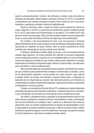 DO PREQUESTIONAMENTO NOS RECURSOS EXCEPCIONAIS CÍVEIS                    101

suprido o prequestionamento. Contudo, não verificada a omissão, serão improvidos os
embargos de declaração. Nessa hipótese, consoante a Súmula 211 do STJ, é inexistente
o prequestionar, pois inexiste a prolação de assento. Assim, possível é opor novos escla-
recedores e, persistindo a omissão, reiterá-los indefinidamente.
        Resta ao recorrente, então, a opção de interpor recurso especial por ofensa ao
próprio artigo 535, II, do CPC, ou ainda recurso extraordinário quanto à violação do artigo
93, IX, da CF, pela ausência da fundamentação, ou do artigo 5º, LIV, também da CF, que
garante o devido processo legal. Caso conhecido qualquer destes recursos excepcionais
cíveis, os autos serão devolvidos ao tribunal de origem para nova manifestação.
        Em verdade, o não pronunciamento da Corte, a par dos equívocos e omissões
afetos à falibilidade humana, pode configurar recusa injustificada à prestação jurisdicional,
redundando em dispêndio de tempo, dinheiro, além do próprio saturamento do Poder
Judiciário pela interposição de recursos visando sanar dita falta.
        Finalmente, identificada a matéria objeto do recurso, a par da inexpressividade do
respaldo legal respectivo, as Cortes judiciárias têm admitido os recursos excepcionais
cíveis considerando presente o requisito em sua modalidade tácita, em nome do tempe-
ramento da exigência na medida em que consta a matéria jurídica delineada no acórdão,
dispensando-se referência do dispositivo legal. Ventila-se, nesse sentido, uma alternativa
para o formalismo: o prévio questionar tácito.
        Não se trata de dispensar o prequestionamento explícito, mas também de reconhe-
cer que a matéria já está suficientemente ventilada e fundamentada no acórdão, a ponto
de ser desnecessário esclarecer a norma jurídica com outros recursos. Logo, estando
a questão “dentro” da decisão, está atendido o requisito. Nesse esteio, a expressão do
dispositivo de lei é dispensada por consistir mero elemento ilustrativo, sem influência na
compreensão da questão suscitada pelos julgadores, dispensando também a necessidade
de declaratórios e recursos próprios.
        Contudo, em consonância à Súmula 356 do STF, considera-se a matéria tacitamente
prequestionada apenas após interpostos aclaradores, inobstante desimporte o resultado,
o que é interpretado como tentativa do recorrente de vencer a resistência da Corte.
        No entanto, a divergência sobre a aceitação do prequestionamento implícito é tão
dúbia, pelo que, persistindo a omissão do tribunal, recomendável é, de fato, a interposição
dos recursos pertinentes já analisados. Assim, apesar de a alternativa ficta revelar-se
plenamente viável, por atender satisfatoriamente ao requisito de admissibilidade e evitar
a interposição de sucessivos remédios processuais, a falta de consenso sobre a matéria
ainda faz os operadores seguirem o caminho tradicional, mais longo, para garantir o acesso
às Cortes Superiores e evitar óbice à reanálise do direito violado.
 