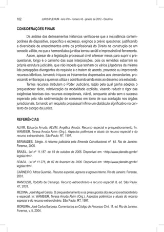102                JURIS PLENUM - Ano VIII - número 43 - janeiro de 2012 - Doutrina


CONSIDERAÇÕES FINAIS

        Da análise dos delineamentos históricos verificou-se que a inexistência contem-
porânea de dispositivo, específico e expresso, exigindo o prévio questionar, justificando
a diversidade de entendimentos entre os profissionais do Direito na construção de um
conceito válido, no que a hermenêutica jurídica tornou-se útil e imprescindível ferramenta.
        Assim, apesar de a legislação processual cível oferecer meios para suprir o pre-
questionar, longo é o caminho das suas interposições, pois os remédios esbarram na
própria estrutura judiciária, que não impede que tenham os vários julgadores da mesma
lide percepções divergentes do requisito e o tratem de acordo, provendo ou improvendo
recursos idênticos, tornando iníquos os tratamentos dispensados aos demandantes, pro-
vocando embaraços a quem os utiliza e contribuindo ainda mais ao dissenso ora estudado.
        Tantos recursos atribulam o Poder Judiciário, razão pela qual ganha adeptos o
prequestionar tácito, relativização da modalidade explícita, visando reduzir o rigor das
exigências técnicas dos recursos excepcionais, viável, conquanto ainda sem o sucesso
esperado pela não sedimentação de consenso em torno de sua aceitação nos órgãos
jurisdicionais, tornando um requisito processual ínfimo um obstáculo significativo no con-
texto do escopo da justiça.


REFERÊNCIAS

ALVIM, Eduardo Arruda; ALVIM, Angélica Arruda. Recurso especial e prequestionamento. In:
WAMBIER, Teresa Arruda Alvim (Org.). Aspectos polêmicos e atuais do recurso especial e do
recurso extraordinário. São Paulo: RT, 1997.
BERMUDES, Sérgio. A reforma judiciária pela Emenda Constitucional nº. 45. Rio de Janeiro:
Forense, 2005.
BRASIL. Lei nº 11.187, de 19 de outubro de 2005. Disponível em: <http://www.planalto.gov.br/
legisla.htm>.
BRASIL. Lei nº 11.276, de 07 de fevereiro de 2006. Disponível em: <http://www.planalto.gov.br/
legisla.htm>.
CARNEIRO, Athos Gusmão. Recurso especial, agravos e agravo interno. Rio de Janeiro: Forense,
2001.
MANCUSO, Rodolfo de Camargo. Recurso extraordinário e recurso especial. 8. ed. São Paulo:
RT, 2003.
MEDINA, José Miguel Garcia. O prequestionamento e os pressupostos dos recursos extraordinário
e especial. In: WAMBIER, Teresa Arruda Alvim (Org.). Aspectos polêmicos e atuais do recurso
especial e do recurso extraordinário. São Paulo: RT, 1997.
MOREIRA, José Carlos Barbosa. Comentários ao Código de Processo Civil. 11. ed. Rio de Janeiro:
Forense, v. 5, 2004.
 