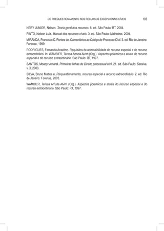 DO PREQUESTIONAMENTO NOS RECURSOS EXCEPCIONAIS CÍVEIS                       103

NERY JUNIOR, Nelson. Teoria geral dos recursos. 6. ed. São Paulo: RT, 2004.
PINTO, Nelson Luiz. Manual dos recursos cíveis. 3. ed. São Paulo: Malheiros, 2004.
MIRANDA, Francisco C. Pontes de. Comentários ao Código de Processo Civil. 3. ed. Rio de Janeiro:
Forense, 1999.
RODRIGUES, Fernando Anselmo. Requisitos de admissibilidade do recurso especial e do recurso
extraordinário. In: WAMBIER, Teresa Arruda Alvim (Org.). Aspectos polêmicos e atuais do recurso
especial e do recurso extraordinário. São Paulo: RT, 1997.
SANTOS, Moacyr Amaral. Primeiras linhas de Direito processual civil. 21. ed. São Paulo: Saraiva,
v. 3, 2003.
SILVA, Bruno Mattos e. Prequestionamento, recurso especial e recurso extraordinário. 2. ed. Rio
de Janeiro: Forense, 2003.
WAMBIER, Teresa Arruda Alvim (Org.). Aspectos polêmicos e atuais do recurso especial e do
recurso extraordinário. São Paulo: RT, 1997.
 