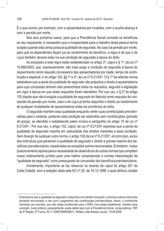 106                      JURIS PLENUM - Ano VIII - número 43 - janeiro de 2012 - Doutrina


É o que ocorre, por exemplo, com a aposentadoria por invalidez, com o auxílio-doença e
com a pensão por morte.
        Nos dois primeiros casos, para que a Previdência Social conceda os benefícios
ao seu requerente, é necessário que a incapacidade para o trabalho desta pessoa tenha
surgido quando esta ainda possuía qualidade de segurada. No caso da pensão por morte,
para que os dependentes façam jus ao recebimento do benefício, a regra é de que o de
cujus também deveria estar na sua condição de segurado à época do óbito.
        As exceções a esta regra estão estabelecidas no artigo 3º, caput e § 1º, da Lei nº
10.666/2003, que, expressamente, não mais exige a condição de segurado à época do
requerimento como requisito concessório das aposentadorias por idade, tempo de contri-
buição e especial, e no artigo 102, §§ 1º e 2º, da Lei nº 8.213/91. O § 1º da referida norma
estabelece que a perda da qualidade de segurado não prejudica o direito à aposentadoria
para cuja concessão tenham sido preenchidos todos os requisitos, segundo a legislação
em vigor à época em que estes requisitos foram atendidos. Por sua vez, o § 2º do artigo
102 dispõe que não é exigida a qualidade de segurado do falecido como requisito de con-
cessão da pensão por morte, caso o de cujus já tenha adquirido o direito ao recebimento
de qualquer modalidade de aposentadoria antes da ocorrência do óbito.
        O segurado mantém essa qualidade enquanto verter suas contribuições previden-
ciárias para o sistema, podendo esta condição ser estendida sem contribuições (período
de graça), se atendido o estabelecido pelos incisos e parágrafos do artigo 15 da Lei nº
8.213/91.1 Por sua vez, o artigo 102, caput, da Lei nº 8.213/91 expressa que a perda da
qualidade de segurado importa em caducidade dos direitos inerentes a essa condição.
Sem divergir de qualquer outra norma, o artigo 102 da Lei nº 8.213/91, em princípio, exclui
dos indivíduos que perderam a qualidade de segurado o direito à grande maioria dos be-
nefícios previdenciários, ressalvadas as exceções acima mencionadas. Entretanto, nosso
posicionamento aponta para a necessidade de observância de outras normas que compõem
nosso ordenamento jurídico para uma melhor compreensão e correta interpretação da
“qualidade de segurado” como pressuposto de concessão dos benefícios previdenciários.
        Inicialmente, importante se faz observar os dizeres do caput do artigo 201 da
Carta Cidadã, com a redação dada pela EC nº 20, de 16.12.1998, o qual atribuiu caráter




1
    	 Entendemos que a qualidade de segurado é adquirida e se mantém enquanto o indivíduo estiver exercendo
      atividade remunerada, e não com o pagamento das contribuições previdenciárias. Assim, o contribuinte
      individual, por exemplo, que não esteja contribuindo para o INSS, mas esteja trabalhando, mantém essa
      condição, muito embora, possivelmente, exista débito para com a Previdência Social. Jurisprudência: TRF
      da 4ª Região, 6ª Turma, AC nº 200670990009511, Relator João Batista Lazzari, 19.08.2009.
 