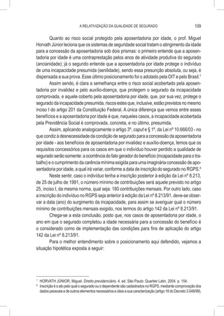 A RELATIVIZAÇÃO DA QUALIDADE DE SEGURADO                                       109

        Quanto ao risco social protegido pela aposentadoria por idade, o prof. Miguel
Horvath Júnior leciona que os sistemas de seguridade social tratam o atingimento da idade
para a concessão da aposentadoria sob dois prismas: o primeiro entende que a aposen-
tadoria por idade é uma contraprestação pelos anos de atividade produtiva do segurado
(ancianidade); já o segundo entende que a aposentadoria por idade protege o indivíduo
de uma incapacidade presumida (senilidade), sendo essa presunção absoluta, ou seja, é
dispensada a sua prova. Esse último posicionamento foi o adotado pela OIT e pelo Brasil.7
        Assim sendo, é clara a semelhança entre o risco social acobertado pela aposen-
tadoria por invalidez e pelo auxílio-doença, que protegem o segurado da incapacidade
comprovada, e aquele coberto pela aposentadoria por idade, que, por sua vez, protege o
segurado da incapacidade presumida, riscos estes que, inclusive, estão previstos no mesmo
inciso I do artigo 201 da Constituição Federal. A única diferença que vemos entre esses
benefícios e a aposentadoria por idade é que, naqueles casos, a incapacidade acobertada
pela Previdência Social é comprovada, concreta, e no último, presumida.
        Assim, aplicando analogicamente o artigo 3º, caput e § 1º, da Lei nº 10.666/03 - no
que condiz à desnecessidade da condição de segurado para a concessão da aposentadoria
por idade - aos benefícios de aposentadoria por invalidez e auxílio-doença, temos que os
requisitos concessórios para os casos em que o indivíduo houver perdido a qualidade de
segurado serão somente: a ocorrência do fato gerador do benefício (incapacidade para o tra-
balho) e o cumprimento da carência mínima exigida para uma imaginária concessão de apo-
sentadoria por idade, a qual irá variar, conforme a data de inscrição do segurado no RGPS.8
        Neste sentir, caso o indivíduo tenha a inscrição posterior à edição da Lei nº 8.213,
de 25 de julho de 1991, o número mínimo de contribuições será aquele previsto no artigo
25, inciso I, da mesma norma, qual seja: 180 contribuições mensais. Por outro lado, caso
a inscrição do indivíduo no RGPS seja anterior à edição da Lei nº 8.213/91, deve-se obser-
var a data (ano) do surgimento da incapacidade, para assim se averiguar qual o número
mínimo de contribuições mensais exigido, nos termos do artigo 142 da Lei nº 8.213/91.
        Chega-se a esta conclusão, posto que, nos casos de aposentadoria por idade, o
ano em que o segurado completou a idade necessária para a concessão do benefício é
o considerado como de implementação das condições para fins de aplicação do artigo
142 da Lei nº 8.213/91.
        Para o melhor entendimento sobre o posicionamento aqui defendido, vejamos a
situação hipotética exposta a seguir:




7
    	 HORVATH JÚNIOR, Miguel. Direito previdenciário. 4. ed. São Paulo: Quartier Latin, 2004. p. 154.
8
    	 Inscrição é o ato pelo qual o segurado ou o dependente são cadastrados no RGPS, mediante comprovação dos
      dados pessoais e de outros elementos necessários e úteis a sua caracterização (artigo 18 do Decreto 3.048/99).
 