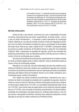 112               JURIS PLENUM - Ano VIII - número 43 - janeiro de 2012 - Doutrina


                              da Previdência Social. II - A pretensão deduzida pelo embargante
                              consiste em novo julgamento da ação, o que não é possível em sede
                              de embargos de declaração. III - Os embargos de declaração inter-
                              postos com notório propósito de prequestionamento não têm caráter
                              protelatório (Súmula 98 do e. STJ). IV - Embargos de declaração
                              rejeitados. (TRF3, 10ª Turma, Processo 2007.61.14.001153-1, Juiz
                              Convocado Marcus Orione, DJF3 de 21.10.2009).


SÍNTESE CONCLUSIVA

        Diante de todo o aqui exposto, concluímos que, para a interpretação dos textos
normativos infraconstitucionais que tratam, especialmente, de direitos sociais - como é
o caso do Direito Previdenciário -, é necessária a atenta observância da Constituição
Federal, utilizando-se, nos casos de omissão, de todos os meios de integração do direito,
bem como da melhor hermenêutica constitucional, para a concretização do tão almejado
bem-estar social. Nota-se que, após a edição da EC nº 20/1998 e consequente adição
do princípio do caráter contributivo da Previdência Social no artigo 201 da Constituição
Cidadã de 1988, o pressuposto da qualidade de segurado, para fins de concessão dos
benefícios previdenciários, deve ser relativizado quando o indivíduo já houver vertido um
número mínimo de contribuições para o sistema.
        Nos casos dos benefícios de auxílio-doença, aposentadoria por invalidez e pensão
por morte, já existem julgados sobre a matéria, traçando, inclusive, parâmetros quanto ao
número mínimo de contribuições exigidas.
        Ressalta-se, por outro lado, que esta interpretação não deve ficar adstrita aos be-
nefícios em referência, sendo certo, portanto, que a qualidade de segurado como requisito
concessório dos benefícios previdenciários deve ser repensada para todas as prestações
oferecidas pelo Regime Geral de Previdência Social à luz do caráter contributivo que a
Constituição passou a atribuir à Previdência.
        Com relação aos demais benefícios previdenciários, entendemos que, para o
indivíduo ter direito à concessão da prestação sem a qualidade de segurado, deverá ter
vertido um número mínimo de 180 (cento e oitenta) contribuições mensais para o sistema,
se inscrito após a edição da Lei nº 8.213/91, ou a quantidade estipulada pelo artigo 142 da
Lei nº 8.213/91, caso inscrito antes da edição desta norma (carências máximas exigidas
pela Lei nº 8.213/91, para concessão de benefícios previdenciários). Na última hipótese,
quantidade de contribuições necessária deverá ser verificada observando-se o ano em
que ocorreu o fato gerador do benefício. Somente assim estaremos realizando a correta
aplicação do princípio do caráter contributivo da Previdência Social.
 