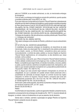 116                     JURIS PLENUM - Ano VIII - número 43 - janeiro de 2012


          pela Lei nº 8.950/94, se se revelam admissíveis, ou não, os mencionados embargos
          de divergência.
          Como se sabe, os embargos de divergência somente têm pertinência, quando opostos
          a acórdãos proferidos pela Turma (RISTF, art. 330).
          É por essa razão que a jurisprudência do Supremo Tribunal Federal tem reiteradamente
          advertido que não cabem embargos de divergência, quando opostos a acórdãos emanados
          do Pleno desta Suprema Corte (AI 160.035-AgR-ED-ED-ED-EDv-AgR-AgR-AgR-AgR-
          EDv-AgR/RJ, Rel. Min. SYDNEY SANCHES - RE 80.295-AgR, Rel. Min. XAVIER DE
          ALBUQUERQUE - RE 134.278-EDv/SP, Rel. Min. CARLOS VELLOSO - Rcl 556-ED-
          ED-EDv-QO/TO, Rel. Min. ILMAR GALVÃO - Rcl 1.639-ED-AgR-EDv-ED-AgR/SP, Rel.
          Min. SYDNEY SANCHES - Rcl 2.020-EDv-ED/PR, Rel. Min. JOAQUIM BARBOSA, v.g.):
          “Embargos de divergência. Não são admissíveis a acórdão proferido pelo Tribunal Pleno
          [...]. Embargos não conhecidos”.
          (RTJ 63/450, Rel. Min. AMARAL SANTOS)
          “Não cabem embargos contra decisão do Plenário, proferida em recurso extraordinário
          [...].”
          (RT 521/278, Rel. Min. XAVIER DE ALBUQUERQUE)
          A inviabilidade dos presentes embargos de divergência, em decorrência da razão
          mencionada, impõe uma observação final: no desempenho dos poderes processuais
          de que dispõe, assiste, ao Ministro-Relator, competência plena para exercer,
          monocraticamente, o controle das ações, pedidos ou recursos dirigidos ao Supremo
          Tribunal Federal, legitimando-se, em consequência, os atos decisórios que, nessa
          condição, venha a praticar.
          Cumpre acentuar, neste ponto, que o Pleno do Supremo Tribunal Federal reconheceu
          a inteira validade constitucional da norma legal que inclui, na esfera de atribuições do
          Relator, a competência para negar trânsito, em decisão monocrática, a recursos, pedidos
          ou ações, quando incabíveis, estranhos à competência desta Corte, intempestivos, sem
          objeto ou que veiculem pretensão incompatível com a jurisprudência predominante do
          Tribunal (RTJ 139/53 - RTJ 168/174-175).
          Nem se alegue que esse preceito legal implicaria transgressão ao princípio da
          colegialidade, eis que o postulado em questão sempre restará preservado ante a
          possibilidade de submissão da decisão singular ao controle recursal dos órgãos
          colegiados no âmbito do Supremo Tribunal Federal, consoante esta Corte tem
          reiteradamente proclamado (RTJ 181/1133-1134, Rel. Min. CARLOS VELLOSO -
          AI 159.892-AgR/SP, Rel. Min. CELSO DE MELLO).
          Sendo assim, pelas razões expostas, não admito os presentes embargos de divergência,
          por reputá-los incabíveis (CPC, art. 557, caput).
          Ministro CELSO DE MELLO
          Relator.
          Inconformada com essa decisão, a parte ora agravante interpõe o presente recurso,
postulando o processamento dos embargos de divergência (fls. 100/111), havendo deixado de
impugnar, no entanto, todos os fundamentos em que se assentou tal ato decisório.
           Sendo esse o contexto, submeto à apreciação do egrégio Plenário do Supremo
Tribunal Federal o presente recurso de agravo.
           É o relatório.
 