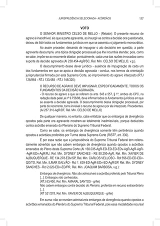JURISPRUDÊNCIA SELECIONADA - ACÓRDÃOS                                117

                                             VOTO
            O SENHOR MINISTRO CELSO DE MELLO - (Relator): O presente recurso de
agravo é inacolhível, eis que a parte agravante, ao insurgir-se contra a decisão ora questionada,
deixou de ilidir todos os fundamentos jurídicos em que se assentou o julgamento monocrático.
            Ao assim proceder, deixando de impugnar o ato decisório em questão, a parte
agravante descumpriu uma típica obrigação processual que lhe incumbia atender, pois, como
se sabe, impõe-se ao recorrente afastar, pontualmente, cada uma das razões invocadas como
suporte da decisão agravada (AI 238.454-AgR/SC, Rel. Min. CELSO DE MELLO, v.g.).
            O descumprimento desse dever jurídico - ausência de impugnação de cada um
dos fundamentos em que se apoia a decisão agravada - conduz, nos termos da orientação
jurisprudencial firmada por esta Suprema Corte, ao improvimento do agravo interposto (RTJ
126/864 - RTJ 133/485 - RTJ 146/320):
           O RECURSO DE AGRAVO DEVE IMPUGNAR, ESPECIFICADAMENTE, TODOS OS
           FUNDAMENTOS DA DECISÃO AGRAVADA.
           - O recurso de agravo a que se referem os arts. 545 e 557, § 1º, ambos do CPC, na
           redação dada pela Lei nº 9.756/98, deve infirmar todos os fundamentos jurídicos em que
           se assenta a decisão agravada. O descumprimento dessa obrigação processual, por
           parte do recorrente, torna inviável o recurso de agravo por ele interposto. Precedentes.
           (AI 257.310-AgR/DF, Rel. Min. CELSO DE MELLO)
           De qualquer maneira, no entanto, cabe enfatizar que os embargos de divergência
opostos pela parte ora agravante mostram-se totalmente inadmissíveis, porque deduzidos
contra acórdão emanado do Plenário do Supremo Tribunal Federal.
           Como se sabe, os embargos de divergência somente têm pertinência quando
opostos a acórdãos proferidos por Turma desta Suprema Corte (RISTF, art. 330).
           É por essa razão que a jurisprudência do Supremo Tribunal Federal tem reitera-
damente advertido que não cabem embargos de divergência quando opostos a acórdãos
emanados do Pleno desta Suprema Corte (AI 160.035-AgR-ED-ED-ED-EDv-AgR-AgR-AgR-
-AgR-EDv-AgR/RJ, Rel. Min. SYDNEY SANCHES - RE 80.295-AgR, Rel. Min. XAVIER DE
ALBUQUERQUE - RE 134.278-EDv/SP, Rel. Min. CARLOS VELLOSO - Rcl 556-ED-ED-EDv-
QO/TO, Rel. Min. ILMAR GALVÃO - Rcl 1. 639-ED-AgR-EDv-ED-AgR/SP, Rel. Min. SYDNEY
SANCHES - Rcl 2.020-EDv-ED/PR, Rel. Min. JOAQUIM BARBOSA, v.g.):
           Embargos de divergência. Não são admissíveis a acórdão proferido pelo Tribunal Pleno
           [...]. Embargos não conhecidos.
           (RTJ 63/450, Rel. Min. AMARAL SANTOS - grifei)
           Não cabem embargos contra decisão do Plenário, proferida em recurso extraordinário
           [...].
           (RT 521/278, Rel. Min. XAVIER DE ALBUQUERQUE - grifei)
          Em suma: não se revelam admissíveis embargos de divergência quando opostos a
acórdãos emanados do Plenário do Supremo Tribunal Federal, pois essa modalidade recursal
 