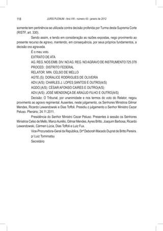 118                    JURIS PLENUM - Ano VIII - número 43 - janeiro de 2012


somente tem pertinência se utilizada contra decisão proferida por Turma desta Suprema Corte
(RISTF, art. 330).
           Sendo assim, e tendo em consideração as razões expostas, nego provimento ao
presente recurso de agravo, mantendo, em consequência, por seus próprios fundamentos, a
decisão ora agravada.
           É o meu voto.
           EXTRATO DE ATA
           AG. REG. NOS EMB. DIV. NO AG. REG. NO AGRAVO DE INSTRUMENTO 725.078
           PROCED.: DISTRITO FEDERAL
           RELATOR: MIN. CELSO DE MELLO
           AGTE.(S): DORALICE RODRIGUES DE OLIVEIRA
           ADV.(A/S): CHARLES J. LOPES SANTOS E OUTRO(A/S)
           AGDO.(A/S): CÉSAR AFONSO CAIRES E OUTRO(A/S)
           ADV.(A/S): JOSÉ MENDONÇA DE ARAÚJO FILHO E OUTRO(A/S)
           Decisão: O Tribunal, por unanimidade e nos termos do voto do Relator, negou
provimento ao agravo regimental. Ausentes, neste julgamento, os Senhores Ministros Gilmar
Mendes, Ricardo Lewandowski e Dias Toffoli. Presidiu o julgamento o Senhor Ministro Cezar
Peluso. Plenário, 24.11.2011.
           Presidência do Senhor Ministro Cezar Peluso. Presentes à sessão os Senhores
Ministros Celso de Mello, Marco Aurélio, Gilmar Mendes, Ayres Britto, Joaquim Barbosa, Ricardo
Lewandowski, Cármen Lúcia, Dias Toffoli e Luiz Fux.
           Vice-Procuradora-Geral da República, Drª Deborah Macedo Duprat de Britto Pereira.
           p/ Luiz Tomimatsu
           Secretário
 
