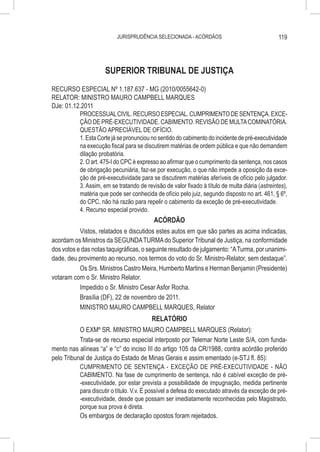 JURISPRUDÊNCIA SELECIONADA - ACÓRDÃOS                                119




                      SUPERIOR TRIBUNAL DE JUSTIÇA
RECURSO ESPECIAL Nº 1.187.637 - MG (2010/0055642-0)
RELATOR: MINISTRO MAURO CAMPBELL MARQUES
DJe: 01.12.2011
          PROCESSUAL CIVIL. RECURSO ESPECIAL. CUMPRIMENTO DE SENTENÇA. EXCE-
          ÇÃO DE PRÉ-EXECUTIVIDADE. CABIMENTO. REVISÃO DE MULTA COMINATÓRIA.
          QUESTÃO APRECIÁVEL DE OFÍCIO.
          1. Esta Corte já se pronunciou no sentido do cabimento do incidente de pré-executividade
          na execução fiscal para se discutirem matérias de ordem pública e que não demandem
          dilação probatória.
          2. O art. 475-I do CPC é expresso ao afirmar que o cumprimento da sentença, nos casos
          de obrigação pecuniária, faz-se por execução, o que não impede a oposição da exce-
          ção de pré-executividade para se discutirem matérias aferíveis de ofício pelo julgador.
          3. Assim, em se tratando de revisão de valor fixado à título de multa diária (astreintes),
          matéria que pode ser conhecida de ofício pelo juiz, segundo disposto no art. 461, § 6º,
          do CPC, não há razão para repelir o cabimento da exceção de pré-executividade.
          4. Recurso especial provido.
                                          ACÓRDÃO
           Vistos, relatados e discutidos estes autos em que são partes as acima indicadas,
acordam os Ministros da SEGUNDA TURMA do Superior Tribunal de Justiça, na conformidade
dos votos e das notas taquigráficas, o seguinte resultado de julgamento: “A Turma, por unanimi-
dade, deu provimento ao recurso, nos termos do voto do Sr. Ministro-Relator, sem destaque”.
           Os Srs. Ministros Castro Meira, Humberto Martins e Herman Benjamin (Presidente)
votaram com o Sr. Ministro Relator.
           Impedido o Sr. Ministro Cesar Asfor Rocha.
           Brasília (DF), 22 de novembro de 2011.
           MINISTRO MAURO CAMPBELL MARQUES, Relator
                                         RELATÓRIO
           O EXMº SR. MINISTRO MAURO CAMPBELL MARQUES (Relator):
           Trata-se de recurso especial interposto por Telemar Norte Leste S/A, com funda-
mento nas alíneas “a” e “c” do inciso III do artigo 105 da CR/1988, contra acórdão proferido
pelo Tribunal de Justiça do Estado de Minas Gerais e assim ementado (e-STJ fl. 85):
           CUMPRIMENTO DE SENTENÇA - EXCEÇÃO DE PRÉ-EXECUTIVIDADE - NÃO
           CABIMENTO. Na fase de cumprimento de sentença, não é cabível exceção de pré-
           -executividade, por estar prevista a possibilidade de impugnação, medida pertinente
           para discutir o título. V.v. É possível a defesa do executado através da exceção de pré-
           -executividade, desde que possam ser imediatamente reconhecidas pelo Magistrado,
           porque sua prova é direta.
           Os embargos de declaração opostos foram rejeitados.
 