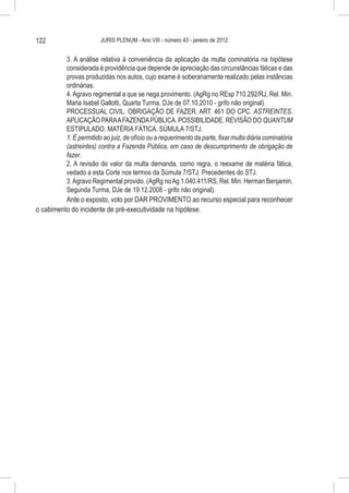 122                      JURIS PLENUM - Ano VIII - número 43 - janeiro de 2012


          3. A análise relativa à conveniência da aplicação da multa cominatória na hipótese
          considerada é providência que depende de apreciação das circunstâncias fáticas e das
          provas produzidas nos autos, cujo exame é soberanamente realizado pelas instâncias
          ordinárias.
          4. Agravo regimental a que se nega provimento. (AgRg no REsp 710.292/RJ, Rel. Min.
          Maria Isabel Gallotti, Quarta Turma, DJe de 07.10.2010 - grifo não original).
          PROCESSUAL CIVIL. OBRIGAÇÃO DE FAZER. ART. 461 DO CPC. ASTREINTES.
          APLICAÇÃO PARA A FAZENDA PÚBLICA. POSSIBILIDADE. REVISÃO DO QUANTUM
          ESTIPULADO. MATÉRIA FÁTICA. SÚMULA 7/STJ.
          1. É permitido ao juiz, de ofício ou a requerimento da parte, fixar multa diária cominatória
          (astreintes) contra a Fazenda Pública, em caso de descumprimento de obrigação de
          fazer.
          2. A revisão do valor da multa demanda, como regra, o reexame de matéria fática,
          vedado a esta Corte nos termos da Súmula 7/STJ. Precedentes do STJ.
          3. Agravo Regimental provido. (AgRg no Ag 1.040.411/RS, Rel. Min. Herman Benjamin,
          Segunda Turma, DJe de 19.12.2008 - grifo não original).
          Ante o exposto, voto por DAR PROVIMENTO ao recurso especial para reconhecer
o cabimento do incidente de pré-executividade na hipótese.
 