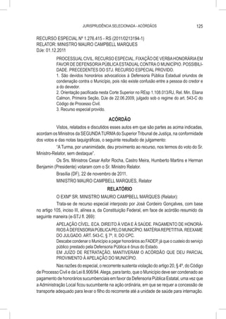 JURISPRUDÊNCIA SELECIONADA - ACÓRDÃOS                             125

RECURSO ESPECIAL Nº 1.276.415 - RS (2011/0213194-1)
RELATOR: MINISTRO MAURO CAMPBELL MARQUES
DJe: 01.12.2011
           PROCESSUAL CIVIL. RECURSO ESPECIAL. FIXAÇÃO DE VERBA HONORÁRIA EM
           FAVOR DE DEFENSORIA PÚBLICA ESTADUAL CONTRA O MUNICÍPIO. POSSIBILI-
           DADE. PRECEDENTES DO STJ. RECURSO ESPECIAL PROVIDO.
           1. São devidos honorários advocatícios à Defensoria Pública Estadual oriundos de
           condenação contra o Município, pois não existe confusão entre a pessoa do credor e
           a do devedor.
           2. Orientação pacificada nesta Corte Superior no REsp 1.108.013/RJ, Rel. Min. Eliana
           Calmon, Primeira Seção, DJe de 22.06.2009, julgado sob o regime do art. 543-C do
           Código de Processo Civil.
           3. Recurso especial provido.

                                         ACÓRDÃO
           Vistos, relatados e discutidos esses autos em que são partes as acima indicadas,
acordam os Ministros da SEGUNDA TURMA do Superior Tribunal de Justiça, na conformidade
dos votos e das notas taquigráficas, o seguinte resultado de julgamento:
           “A Turma, por unanimidade, deu provimento ao recurso, nos termos do voto do Sr.
Ministro-Relator, sem destaque”.
           Os Srs. Ministros Cesar Asfor Rocha, Castro Meira, Humberto Martins e Herman
Benjamin (Presidente) votaram com o Sr. Ministro Relator.
           Brasília (DF), 22 de novembro de 2011.
           MINISTRO MAURO CAMPBELL MARQUES, Relator
                                          RELATÓRIO
           O EXMº SR. MINISTRO MAURO CAMPBELL MARQUES (Relator):
           Trata-se de recurso especial interposto por José Cordeiro Gonçalves, com base
no artigo 105, inciso III, alínea a, da Constituição Federal, em face de acórdão resumido da
seguinte maneira (e-STJ fl. 269):
           APELAÇÃO CÍVEL. ECA. DIREITO À VIDA E À SAÚDE. PAGAMENTO DE HONORÁ-
           RIOS À DEFENSORIA PÚBLICA PELO MUNICÍPIO. MATÉRIA REPETITIVA. REEXAME
           DO JULGADO. ART. 543-C, § 7º, II, DO CPC.
           Descabe condenar o Município a pagar honorários ao FADEP, já que o custeio do serviço
           público prestado pela Defensoria Pública é ônus do Estado.
           EM JUÍZO DE RETRATAÇÃO, MANTIVERAM O ACÓRDÃO QUE DEU PARCIAL
           PROVIMENTO À APELAÇÃO DO MUNICÍPIO.
           Nas razões do especial, o recorrente sustenta violação do artigo 20, § 4º, do Código
de Processo Civil e da Lei 8.906/94. Alega, para tanto, que o Município deve ser condenado ao
pagamento de honorários sucumbenciais em favor da Defensoria Pública Estatal, uma vez que
a Administração Local ficou sucumbente na ação ordinária, em que se requer a concessão de
transporte adequado para levar o filho do recorrente até a unidade de saúde para internação.
 