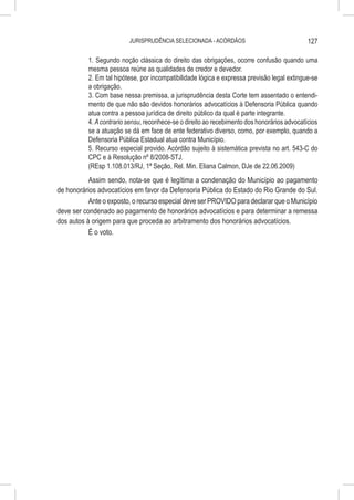 JURISPRUDÊNCIA SELECIONADA - ACÓRDÃOS                               127

           1. Segundo noção clássica do direito das obrigações, ocorre confusão quando uma
           mesma pessoa reúne as qualidades de credor e devedor.
           2. Em tal hipótese, por incompatibilidade lógica e expressa previsão legal extingue-se
           a obrigação.
           3. Com base nessa premissa, a jurisprudência desta Corte tem assentado o entendi-
           mento de que não são devidos honorários advocatícios à Defensoria Pública quando
           atua contra a pessoa jurídica de direito público da qual é parte integrante.
           4. A contrario sensu, reconhece-se o direito ao recebimento dos honorários advocatícios
           se a atuação se dá em face de ente federativo diverso, como, por exemplo, quando a
           Defensoria Pública Estadual atua contra Município.
           5. Recurso especial provido. Acórdão sujeito à sistemática prevista no art. 543-C do
           CPC e à Resolução nº 8/2008-STJ.
           (REsp 1.108.013/RJ, 1ª Seção, Rel. Min. Eliana Calmon, DJe de 22.06.2009)
           Assim sendo, nota-se que é legítima a condenação do Município ao pagamento
de honorários advocatícios em favor da Defensoria Pública do Estado do Rio Grande do Sul.
           Ante o exposto, o recurso especial deve ser PROVIDO para declarar que o Município
deve ser condenado ao pagamento de honorários advocatícios e para determinar a remessa
dos autos à origem para que proceda ao arbitramento dos honorários advocatícios.
           É o voto.
 