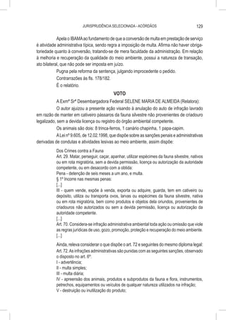 JURISPRUDÊNCIA SELECIONADA - ACÓRDÃOS                                 129

            Apela o IBAMA ao fundamento de que a conversão de multa em prestação de serviço
é atividade administrativa típica, sendo regra a imposição de multa. Afirma não haver obriga-
toriedade quanto à conversão, tratando-se de mera faculdade da administração. Em relação
à melhoria e recuperação da qualidade do meio ambiente, possui a natureza de transação,
ato bilateral, que não pode ser imposta em juízo.
            Pugna pela reforma da sentença, julgando improcedente o pedido.
            Contrarrazões às fls. 178/182.
            É o relatório.
                                             VOTO
            A Exmª Srª Desembargadora Federal SELENE MARIA DE ALMEIDA (Relatora):
            O autor ajuizou a presente ação visando à anulação do auto de infração lavrado
em razão de manter em cativeiro pássaros da fauna silvestre não provenientes de criadouro
legalizado, sem a devida licença ou registro do órgão ambiental competente.
            Os animais são dois: 8 trinca-ferros, 1 canário chapinha, 1 papa-capim.
            A Lei nº 9.605, de 12.02.1998, que dispõe sobre as sanções penais e administrativas
derivadas de condutas e atividades lesivas ao meio ambiente, assim dispõe:
           Dos Crimes contra a Fauna
           Art. 29. Matar, perseguir, caçar, apanhar, utilizar espécimes da fauna silvestre, nativos
           ou em rota migratória, sem a devida permissão, licença ou autorização da autoridade
           competente, ou em desacordo com a obtida:
           Pena - detenção de seis meses a um ano, e multa.
           § 1º Incorre nas mesmas penas:
           [...]
           III - quem vende, expõe à venda, exporta ou adquire, guarda, tem em cativeiro ou
           depósito, utiliza ou transporta ovos, larvas ou espécimes da fauna silvestre, nativa
           ou em rota migratória, bem como produtos e objetos dela oriundos, provenientes de
           criadouros não autorizados ou sem a devida permissão, licença ou autorização da
           autoridade competente.
           [...]
           Art. 70. Considera-se infração administrativa ambiental toda ação ou omissão que viole
           as regras jurídicas de uso, gozo, promoção, proteção e recuperação do meio ambiente.
           [...]
           Ainda, releva considerar o que dispõe o art. 72 e seguintes do mesmo diploma legal:
           Art. 72. As infrações administrativas são punidas com as seguintes sanções, observado
           o disposto no art. 6º:
           I - advertência;
           II - multa simples;
           III - multa diária;
           IV - apreensão dos animais, produtos e subprodutos da fauna e flora, instrumentos,
           petrechos, equipamentos ou veículos de qualquer natureza utilizados na infração;
           V - destruição ou inutilização do produto;
 