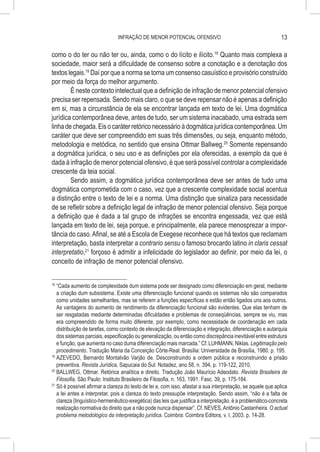 INFRAÇÃO DE MENOR POTENCIAL OFENSIVO                                          13

como o do ter ou não ter ou, ainda, como o do lícito e ilícito.18 Quanto mais complexa a
sociedade, maior será a dificuldade de consenso sobre a conotação e a denotação dos
textos legais.19 Daí por que a norma se torna um consenso casuístico e provisório construído
por meio da força do melhor argumento.
        É neste contexto intelectual que a definição de infração de menor potencial ofensivo
precisa ser repensada. Sendo mais claro, o que se deve repensar não é apenas a definição
em si, mas a circunstância de ela se encontrar lançada em texto de lei. Uma dogmática
jurídica contemporânea deve, antes de tudo, ser um sistema inacabado, uma estrada sem
linha de chegada. Eis o caráter retórico necessário à dogmática jurídica contemporânea. Um
caráter que deve ser compreendido em suas três dimensões, ou seja, enquanto método,
metodologia e metódica, no sentido que ensina Ottmar Ballweg.20 Somente repensando
a dogmática jurídica, o seu uso e as definições por ela oferecidas, a exemplo da que é
dada à infração de menor potencial ofensivo, é que será possível controlar a complexidade
crescente da teia social.
        Sendo assim, a dogmática jurídica contemporânea deve ser antes de tudo uma
dogmática comprometida com o caso, vez que a crescente complexidade social acentua
a distinção entre o texto de lei e a norma. Uma distinção que sinaliza para necessidade
de se refletir sobre a definição legal de infração de menor potencial ofensivo. Seja porque
a definição que é dada a tal grupo de infrações se encontra engessada, vez que está
lançada em texto de lei, seja porque, e principalmente, ela parece menosprezar a impor-
tância do caso. Afinal, se até a Escola de Exegese reconhece que há textos que reclamam
interpretação, basta interpretar a contrario sensu o famoso brocardo latino in claris cessat
interpretatio,21 forçoso é admitir a infelicidade do legislador ao definir, por meio da lei, o
conceito de infração de menor potencial ofensivo.


18
   	“Cada aumento de complexidade dum sistema pode ser designado como diferenciação em geral, mediante
    a criação dum subsistema. Existe uma diferenciação funcional quando os sistemas não são comparados
    como unidades semelhantes, mas se referem a funções específicas e estão então ligados uns aos outros.
    As vantagens do aumento de rendimento da diferenciação funcional são evidentes. Que elas tenham de
    ser resgatadas mediante determinadas dificuldades e problemas de conseqüências, sempre se viu, mas
    era compreendido de forma muito diferente, por exemplo, como necessidade de coordenação em cada
    distribuição de tarefas, como contexto de elevação da diferenciação e integração, diferenciação e autarquia
    dos sistemas parciais, especificação ou generalização, ou então como discrepância inevitável entre estrutura
    e função, que aumenta no caso duma diferenciação mais marcada.” Cf. LUHMANN, Niklas. Legitimação pelo
    procedimento. Tradução Maria da Conceição Côrte-Real. Brasília: Universidade de Brasília, 1980. p. 195.
19
   	AZEVEDO, Bernardo Montalvão Varjão de. Desconstruindo a ordem pública e reconstruindo a prisão
    preventiva. Revista Jurídica, Sapucaia do Sul: Notadez, ano 58, n. 394, p. 119-122, 2010.
20
   	BALLWEG, Ottmar. Retórica analítica e direito. Tradução João Maurício Adeodato. Revista Brasileira de
    Filosofia, São Paulo: Instituto Brasileiro de Filosofia, n. 163, 1991. Fasc. 39, p. 175-184.
21
   	Só é possível afirmar a clareza do texto de lei e, com isso, afastar a sua interpretação, se aquele que aplica
    a lei antes a interpretar, pois a clareza do texto pressupõe interpretação. Sendo assim, “não é a falta de
    clareza (linguístico-hermenêutico-exegética) das leis que justifica a interpretação, é a problemático-concreta
    realização normativa do direito que a não pode nunca dispensar”. Cf. NEVES, Antônio Castanheira. O actual
    problema metodológico da interpretação jurídica. Coimbra: Coimbra Editora, v. I, 2003. p. 14-28.
 