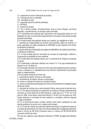 130                      JURIS PLENUM - Ano VIII - número 43 - janeiro de 2012


           VI - suspensão de venda e fabricação do produto;
           VII - embargo de obra ou atividade;
           VIII - demolição de obra;
           IX - suspensão parcial ou total de atividades;
           X - (VETADO)
           XI - restritiva de direitos.
           § 1º Se o infrator cometer, simultaneamente, duas ou mais infrações, ser-lhe-ão
           aplicadas, cumulativamente, as sanções a elas cominadas.
           § 2º A advertência será aplicada pela inobservância das disposições desta Lei e da
           legislação em vigor, ou de preceitos regulamentares, sem prejuízo das demais sanções
           previstas neste artigo.
           § 3º A multa simples será aplicada sempre que o agente, por negligência ou dolo:
           I - advertido por irregularidades que tenham sido praticadas, deixar de saná-las, no
           prazo assinalado por órgão competente do SISNAMA ou pela Capitania dos Portos,
           do Ministério da Marinha;
           II - opuser embaraço à fiscalização dos órgãos do SISNAMA ou da Capitania dos Portos,
           do Ministério da Marinha.
           § 4° A multa simples pode ser convertida em serviços de preservação, melhoria e
           recuperação da qualidade do meio ambiente.
           § 5º A multa diária será aplicada sempre que o cometimento da infração se prolongar
           no tempo.
           § 6º A apreensão e destruição referidas nos incisos IV e V do caput obedecerão ao
           disposto no art. 25 desta Lei.
           § 7º As sanções indicadas nos incisos VI a IX do caput serão aplicadas quando o produto,
           a obra, a atividade ou o estabelecimento não estiverem obedecendo às prescrições
           legais ou regulamentares.
           § 8º As sanções restritivas de direito são:
           I - suspensão de registro, licença ou autorização;
           II - cancelamento de registro, licença ou autorização;
           III - perda ou restrição de incentivos e benefícios fiscais;
           IV - perda ou suspensão da participação em linhas de financiamento em estabelecimentos
           oficiais de crédito;
           V - proibição de contratar com a Administração Pública, pelo período de até três anos.
           Art. 73. Os valores arrecadados em pagamento de multas por infração ambiental serão
           revertidos ao Fundo Nacional do Meio Ambiente, criado pela Lei nº 7.797, de 10 de
           julho de 1989, Fundo Naval, criado pelo Decreto nº 20.923, de 8 de janeiro de 1932,
           fundos estaduais ou municipais de meio ambiente, ou correlatos, conforme dispuser
           o órgão arrecadador.
           Art. 74. A multa terá por base a unidade, hectare, metro cúbico, quilograma ou outra
           medida pertinente, de acordo com o objeto jurídico lesado.
           Art. 75. O valor da multa de que trata este Capítulo será fixado no regulamento desta Lei
           e corrigido periodicamente, com base nos índices estabelecidos na legislação pertinente,
           sendo o mínimo de R$ 50,00 (cinquenta reais) e o máximo de R$ 50.000.000,00
           (cinquenta milhões de reais).
           Por sua vez, vejamos o que dispunha o Decreto 3.179/99, revogado pelo Decreto
6.514/08, in verbis:
 