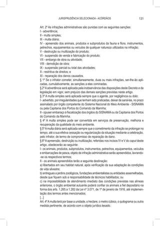 JURISPRUDÊNCIA SELECIONADA - ACÓRDÃOS                                 131

Art. 2º As infrações administrativas são punidas com as seguintes sanções:
I - advertência;
II - multa simples;
III - multa diária;
IV - apreensão dos animais, produtos e subprodutos da fauna e flora, instrumentos,
petrechos, equipamentos ou veículos de qualquer natureza utilizados na infração;
V - destruição ou inutilização do produto;
VI - suspensão de venda e fabricação do produto;
VII - embargo de obra ou atividade;
VIII - demolição de obra;
IX - suspensão parcial ou total das atividades;
X - restritiva de direitos; e
XI - reparação dos danos causados.
§ 1º Se o infrator cometer, simultaneamente, duas ou mais infrações, ser-lhe-ão apli-
cadas, cumulativamente, as sanções a elas cominadas.
§ 2º A advertência será aplicada pela inobservância das disposições deste Decreto e da
legislação em vigor, sem prejuízo das demais sanções previstas neste artigo.
§ 3º A multa simples será aplicada sempre que o agente, por negligência ou dolo:
I - advertido, por irregularidades que tenham sido praticadas, deixar de saná-las, no prazo
assinalado por órgão competente do Sistema Nacional do Meio Ambiente - SISNAMA
ou pela Capitania dos Portos do Comando da Marinha;
II - opuser embaraço à fiscalização dos órgãos do SISNAMA ou da Capitania dos Portos
do Comando da Marinha.
§ 4º A multa simples pode ser convertida em serviços de preservação, melhoria e
recuperação da qualidade do meio ambiente.
§ 5º A multa diária será aplicada sempre que o cometimento da infração se prolongar no
tempo, até a sua efetiva cessação ou regularização da situação mediante a celebração,
pelo infrator, de termo de compromisso de reparação de dano.
§ 6º A apreensão, destruição ou inutilização, referidas nos incisos IV e V do caput deste
artigo, obedecerão ao seguinte:
I - os animais, produtos, subprodutos, instrumentos, petrechos, equipamentos, veículos
e embarcações de pesca, objeto de infração administrativa serão apreendidos, lavrando-
-se os respectivos termos;
II - os animais apreendidos terão a seguinte destinação:
a) libertados em seu habitat natural, após verificação da sua adaptação às condições
de vida silvestre;
b) entregues a jardins zoológicos, fundações ambientalistas ou entidades assemelhadas,
desde que fiquem sob a responsabilidade de técnicos habilitados; ou
c) na impossibilidade de atendimento imediato das condições previstas nas alíneas
anteriores, o órgão ambiental autuante poderá confiar os animais a fiel depositário na
forma dos arts. 1.265 a 1.282 da Lei nº 3.071, de 1º de janeiro de 1916, até implemen-
tação dos termos antes mencionados;
[...]
Art. 4º A multa terá por base a unidade, o hectare, o metro cúbico, o quilograma ou outra
medida pertinente, de acordo com o objeto jurídico lesado.
 
