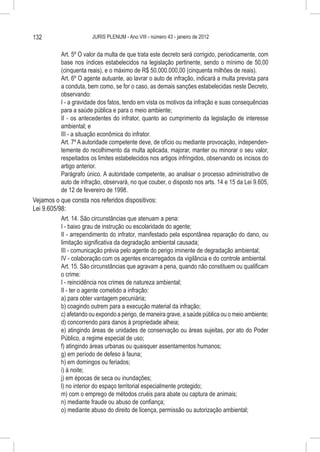 132                     JURIS PLENUM - Ano VIII - número 43 - janeiro de 2012


           Art. 5º O valor da multa de que trata este decreto será corrigido, periodicamente, com
           base nos índices estabelecidos na legislação pertinente, sendo o mínimo de 50,00
           (cinquenta reais), e o máximo de R$ 50.000.000,00 (cinquenta milhões de reais).
           Art. 6º O agente autuante, ao lavrar o auto de infração, indicará a multa prevista para
           a conduta, bem como, se for o caso, as demais sanções estabelecidas neste Decreto,
           observando:
           I - a gravidade dos fatos, tendo em vista os motivos da infração e suas consequências
           para a saúde pública e para o meio ambiente;
           II - os antecedentes do infrator, quanto ao cumprimento da legislação de interesse
           ambiental; e
           III - a situação econômica do infrator.
           Art. 7º A autoridade competente deve, de ofício ou mediante provocação, independen-
           temente do recolhimento da multa aplicada, majorar, manter ou minorar o seu valor,
           respeitados os limites estabelecidos nos artigos infringidos, observando os incisos do
           artigo anterior.
           Parágrafo único. A autoridade competente, ao analisar o processo administrativo de
           auto de infração, observará, no que couber, o disposto nos arts. 14 e 15 da Lei 9.605,
           de 12 de fevereiro de 1998.
Vejamos o que consta nos referidos dispositivos:
Lei 9.605/98:
           Art. 14. São circunstâncias que atenuam a pena:
           I - baixo grau de instrução ou escolaridade do agente;
           II - arrependimento do infrator, manifestado pela espontânea reparação do dano, ou
           limitação significativa da degradação ambiental causada;
           III - comunicação prévia pelo agente do perigo iminente de degradação ambiental;
           IV - colaboração com os agentes encarregados da vigilância e do controle ambiental.
           Art. 15. São circunstâncias que agravam a pena, quando não constituem ou qualificam
           o crime:
           I - reincidência nos crimes de natureza ambiental;
           II - ter o agente cometido a infração:
           a) para obter vantagem pecuniária;
           b) coagindo outrem para a execução material da infração;
           c) afetando ou expondo a perigo, de maneira grave, a saúde pública ou o meio ambiente;
           d) concorrendo para danos à propriedade alheia;
           e) atingindo áreas de unidades de conservação ou áreas sujeitas, por ato do Poder
           Público, a regime especial de uso;
           f) atingindo áreas urbanas ou quaisquer assentamentos humanos;
           g) em período de defeso à fauna;
           h) em domingos ou feriados;
           i) à noite;
           j) em épocas de seca ou inundações;
           l) no interior do espaço territorial especialmente protegido;
           m) com o emprego de métodos cruéis para abate ou captura de animais;
           n) mediante fraude ou abuso de confiança;
           o) mediante abuso do direito de licença, permissão ou autorização ambiental;
 