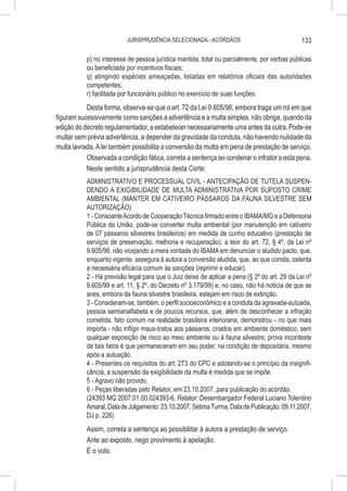JURISPRUDÊNCIA SELECIONADA - ACÓRDÃOS                                133

           p) no interesse de pessoa jurídica mantida, total ou parcialmente, por verbas públicas
           ou beneficiada por incentivos fiscais;
           q) atingindo espécies ameaçadas, listadas em relatórios oficiais das autoridades
           competentes;
           r) facilitada por funcionário público no exercício de suas funções.
           Desta forma, observa-se que o art. 72 da Lei 9.605/98, embora traga um rol em que
figuram sucessivamente como sanções a advertência e a multa simples, não obriga, quando da
edição do decreto regulamentador, a estabelecer necessariamente uma antes da outra. Pode-se
multar sem prévia advertência, a depender da gravidade da conduta, não havendo nulidade da
multa lavrada. A lei também possibilita a conversão da multa em pena de prestação de serviço.
           Observada a condição fática, correta a sentença ao condenar o infrator a esta pena.
           Neste sentido a jurisprudência desta Corte:
           ADMINISTRATIVO E PROCESSUAL CIVIL - ANTECIPAÇÃO DE TUTELA SUSPEN-
           DENDO A EXIGIBILIDADE DE MULTA ADMINISTRATIVA POR SUPOSTO CRIME
           AMBIENTAL (MANTER EM CATIVEIRO PÁSSAROS DA FAUNA SILVESTRE SEM
           AUTORIZAÇÃO).
           1 - Consoante Acordo de Cooperação Técnica firmado entre o IBAMA/MG e a Defensoria
           Pública da União, pode-se converter multa ambiental (por manutenção em cativeiro
           de 07 pássaros silvestres brasileiros) em medida de cunho educativo (prestação de
           serviços de preservação, melhoria e recuperação), a teor do art. 72, § 4º, da Lei nº
           9.605/98, não vicejando a mera vontade do IBAMA em denunciar o aludido pacto, que,
           enquanto vigente, assegura à autora a conversão aludida, que, ao que consta, ostenta
           a necessária eficácia comum às sanções (reprimir e educar).
           2 - Há previsão legal para que o Juiz deixe de aplicar a pena (§ 2º do art. 29 da Lei nº
           9.605/99 e art. 11, § 2º, do Decreto nº 3.179/99) e, no caso, não há notícia de que as
           aves, embora da fauna silvestre brasileira, estejam em risco de extinção.
           3 - Consideram-se, também, o perfil socioeconômico e a conduta da agravada-autuada,
           pessoa semianalfabeta e de poucos recursos, que, além de desconhecer a infração
           cometida, fato comum na realidade brasileira interiorana, demonstrou - no que mais
           importa - não infligir maus-tratos aos pássaros, criados em ambiente doméstico, sem
           qualquer exposição de risco ao meio ambiente ou à fauna silvestre; prova inconteste
           de tais fatos é que permaneceram em seu poder, na condição de depositária, mesmo
           após a autuação.
           4 - Presentes os requisitos do art. 273 do CPC e adotando-se o princípio da insignifi-
           cância, a suspensão da exigibilidade da multa é medida que se impõe.
           5 - Agravo não provido.
           6 - Peças liberadas pelo Relator, em 23.10.2007, para publicação do acórdão.
           (24393 MG 2007.01.00.024393-6, Relator: Desembargador Federal Luciano Tolentino
           Amaral, Data de Julgamento: 23.10.2007, Sétima Turma, Data de Publicação: 09.11.2007,
           DJ p. 226)
           Assim, correta a sentença ao possibilitar à autora a prestação de serviço.
           Ante ao exposto, nego provimento à apelação.
           É o voto.
 