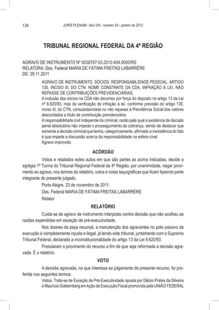 134                     JURIS PLENUM - Ano VIII - número 43 - janeiro de 2012




            TRIBUNAL REGIONAL FEDERAL DA 4ª REGIÃO

AGRAVO DE INSTRUMENTO Nº 0038787-03.2010.404.0000/RS
RELATORA: Des. Federal MARIA DE FÁTIMA FREITAS LABARRÈRE
DE: 29.11.2011
           AGRAVO DE INSTRUMENTO. SÓCIOS. RESPONSABILIDADE PESSOAL. ARTIGO
           135, INCISO III, DO CTN. NOME CONSTANTE DA CDA. INFRAÇÃO À LEI. NÃO
           REPASSE DE CONTRIBUIÇÕES PREVIDENCIÁRIAS.
           A inclusão dos sócios na CDA não decorreu por força do disposto no artigo 13 da Lei
           nº 8.620/93, mas da verificação de infração à lei, conforme previsão do artigo 135,
           inciso III, do CTN, consubstanciada no não repasse à Previdência Social dos valores
           descontados a título de contribuição previdenciária.
           A responsabilidade civil independe da criminal, razão pela qual a existência de decisão
           penal absolutória não impede o prosseguimento da cobrança, sendo de destacar que
           somente a decisão criminal que tenha, categoricamente, afirmado a inexistência do fato
           é que impede a discussão acerca da responsabilidade na esfera cível.
           Agravo improvido.

                                        ACÓRDÃO
           Vistos e relatados estes autos em que são partes as acima indicadas, decide a
egrégia 1ª Turma do Tribunal Regional Federal da 4ª Região, por unanimidade, negar provi-
mento ao agravo, nos termos do relatório, votos e notas taquigráficas que ficam fazendo parte
integrante do presente julgado.
           Porto Alegre, 23 de novembro de 2011.
           Des. Federal MARIA DE FÁTIMA FREITAS LABARRÈRE
           Relator
                                        RELATÓRIO
           Cuida-se de agravo de instrumento interposto contra decisão que não acolheu as
razões expendidas em exceção de pré-executividade.
           Nos dizeres da peça recursal, a manutenção dos agravantes no polo passivo da
execução é completamente injusta e ilegal, já tendo este tribunal, juntamente com o Supremo
Tribunal Federal, declarado a inconstitucionalidade do artigo 13 da Lei 8.620/93.
           Postularam o provimento do recurso a fim de que seja reformada a decisão agra-
vada. É o relatório.
                                           VOTO
            A decisão agravada, no que interessa ao julgamento do presente recurso, foi pro-
ferida nos seguintes termos:
           Vistos. Trata-se de Exceção de Pré-Executividade oposta por Délcio Prates da Silveira
           e Maurício Goldemberg em Ação de Execução Fiscal promovida pela UNIÃO FEDERAL
 