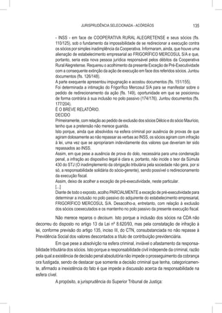 JURISPRUDÊNCIA SELECIONADA - ACÓRDÃOS                               135

           - INSS - em face de COOPERATIVA RURAL ALEGRETENSE e seus sócios (fls.
           110/125), sob o fundamento da impossibilidade de se redirecionar a execução contra
           os sócios por simples inadimplência da Cooperativa. Informaram, ainda, que houve uma
           alienação de estabelecimento empresarial ao FRIGORÍFICO MERCOSUL S/A e que,
           portanto, seria esta nova pessoa jurídica responsável pelos débitos da Cooperativa
           Rural Alegretense. Requereu o acolhimento da presente Exceção de Pré-Executividade
           com a consequente extinção da ação de execução em face dos referidos sócios. Juntou
           documentos (fls. 126/148).
           A parte exequente apresentou impugnação e acostou documentos (fls. 151/155).
           Foi determinada a intimação do Frigorífico Mercosul S/A para se manifestar sobre o
           pedido de redirecionamento da ação (fls. 149), oportunidade em que se posicionou
           de forma contrária à sua inclusão no polo passivo (174/176). Juntou documentos (fls.
           177/204).
           É O BREVE RELATÓRIO.
           DECIDO
           Primeiramente, com relação ao pedido de exclusão dos sócios Délcio e do sócio Maurício,
           tenho que a pretensão não merece guarida.
           Isto porque, ainda que absolvidos na esfera criminal por ausência de provas de que
           agiram dolosamente ao não repassar as verbas ao INSS, os sócios agiram com infração
           à lei, uma vez que se apropriaram indevidamente dos valores que deveriam ter sido
           repassados ao INSS.
           Assim, em que pese a ausência de prova do dolo, necessária para uma condenação
           penal, a infração ao dispositivo legal é clara e, portanto, não incide o teor da Súmula
           430 do STJ (O inadimplemento da obrigação tributária pela sociedade não gera, por si
           só, a responsabilidade solidária do sócio-gerente), sendo possível o redirecionamento
           da execução fiscal.
           Assim, deixo de acolher a exceção de pré-executividade, neste particular.
           [...]
           Diante de todo o exposto, acolho PARCIALMENTE a exceção de pré-executividade para
           determinar a inclusão no polo passivo do adquirente do estabelecimento empresarial,
           FRIGORÍFICO MERCOSUL S/A. Desacolho-a, entretanto, com relação à exclusão
           dos sócios coexecutados e os mantenho no polo passivo da presente execução fiscal.
             Não merece reparos o decisum. Isto porque a inclusão dos sócios na CDA não
decorreu do disposto no artigo 13 da Lei nº 8.620/93, mas pela constatação de infração à
lei, conforme previsão do artigo 135, inciso III, do CTN, consubstanciada no não repasse à
Previdência Social dos valores descontados a título de contribuição previdenciária.
             Em que pese a absolvição na esfera criminal, inviável o afastamento da responsa-
bilidade tributária dos sócios. Isto porque a responsabilidade civil independe da criminal, razão
pela qual a existência de decisão penal absolutória não impede o prosseguimento da cobrança
ora fustigada, sendo de destacar que somente a decisão criminal que tenha, categoricamen-
te, afirmado a inexistência do fato é que impede a discussão acerca da responsabilidade na
esfera cível.
             A propósito, a jurisprudência do Superior Tribunal de Justiça:
 