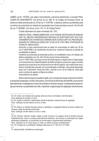 138                         JURIS PLENUM - Ano VIII - número 43 - janeiro de 2012


JAMBO, às fls. 197/202, que julgou improcedente a denúncia absolvendo o acusado PAUL
LIZIERI DO NASCIMENTO, nos termos do art. 386, III, do Código de Processo Penal, da
prática do delito previsto pelo art. 20 da Lei nº 4.947/96,1 e declarou extinta a punibilidade pela
ocorrência da prescrição em relação às imputações dos crimes previstos nos arts. 48, 50 e 60
da Lei nº 9.605/98,2 com fulcro no art. 107, IV, do Código Penal.3
            O édito absolutório foi assim ementado (fls. 197):
             EMENTA: PENAL. CRIMES AMBIENTAIS. LEI Nº 9.605/98. DESTRUIÇÃO DE MANGUE
             (ART. 50), ÓBICES À REGENERAÇÃO NATURAL DA VEGETAÇÃO (ART. 48) E FUN-
             CIONAMENTO DE VIVEIROS DE CAMARÃO SEM LICENÇA (ART. 60). PRESCRIÇÃO.
             INVASÃO DE TERRAS DA UNIÃO (ART. 20 DA LEI Nº 4.947/1966). ATIPICIDADE DA
             CONDUTA. ABSOLVIÇÃO.
             Decorrido o prazo prescricional entre as datas de consumação do delito (art. 60 da
             Lei nº 9.605/1998) e do recebimento da denúncia, mostra-se imperiosa a extinção da
             punibilidade do agente.
             Incidência da prescrição da pretensão punitiva, na modalidade virtual, em relação aos
             delitos capitulados nos arts. 48 e 50 da Lei dos Crimes Ambientais.
             A Lei nº 4.947/1966, que traça normas de Direito Agrário e dispõe sobre a Organização
             e Funcionamento do Instituto Brasileiro de Reforma Agrária, presta-se a reger a conduta
             daquele que ocupa terras da União para fins de reforma agrária. Isso implica dizer que o
             terreno ocupado pelo acusado, por sua localização e extensão, não guarda adequação
             típica com a elementar “terras da União”, prevista no art. 20 de citada lei, razão pela
             qual a conduta do agente configura-se atípica.
             Improcedência do pedido.
           Narra a denúncia que o acusado invadiu, com o escopo de ocupar, terrenos de marinha
e acrescidos localizados no Sítio Umbuzeiros, Zona Rural do Município de Arês/RN, promovendo
desmatamento e instalação de viveiros de camarão em área de mangue, considerada de preserva-
ção permanente, e propriedade da União, impedindo a regeneração da vegetação natural da área.



1
  	 Art. 20. Invadir, com intenção de ocupá-las, terras da União, dos Estados e dos Municípios:
    Pena: Detenção de 6 meses a 3 anos.
2
  	 Art. 48. Impedir ou dificultar a regeneração natural de florestas e demais formas de vegetação:
    Pena - detenção, de seis meses a um ano, e multa.
    [...]
    Art. 50. Destruir ou danificar florestas nativas ou plantadas ou vegetação fixadora de dunas, protetora de
    mangues, objeto de especial preservação:
    Pena - detenção, de três meses a um ano, e multa.
    [...]
    Art. 60. Construir, reformar, ampliar, instalar ou fazer funcionar, em qualquer parte do território nacional,
    estabelecimentos, obras ou serviços potencialmente poluidores, sem licença ou autorização dos órgãos
    ambientais competentes, ou contrariando as normas legais e regulamentares pertinentes:
    Pena - detenção, de um a seis meses, ou multa, ou ambas as penas cumulativamente.
3
  	 Art. 107. Extingue-se a punibilidade: (Redação dada pela Lei nº 7.209, de 11.07.1984)
    [...]
    IV - pela prescrição, decadência ou perempção;
 