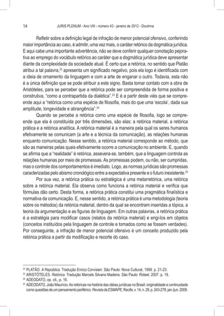 14                     JURIS PLENUM - Ano VIII - número 43 - janeiro de 2012 - Doutrina


        Refletir sobre a definição legal de infração de menor potencial ofensivo, conferindo
maior importância ao caso, é admitir, uma vez mais, o caráter retórico da dogmática jurídica.
E aqui cabe uma importante advertência, não se deve conferir qualquer conotação pejora-
tiva ao emprego do vocábulo retórico ao caráter que a dogmática jurídica deve apresentar
diante da complexidade da sociedade atual. É certo que a retórica, no sentido que Platão
atribui a tal palavra,22 apresenta um significado negativo, pois ela logo é identificada com
a ideia de ornamento da linguagem e com a arte de enganar o outro. Todavia, esta não
é a única definição que se pode atribuir a este signo. Basta tomar contato com a obra de
Aristóteles, para se perceber que a retórica pode ser compreendida de forma positiva e
construtiva, “como a contrapartida da dialética”.23 E é a partir deste viés que se compre-
ende aqui a “retórica como uma espécie de filosofia, mais do que uma ‘escola’, dada sua
amplitude, longevidade e abrangência”.24
        Quando se percebe a retórica como uma espécie de filosofia, logo se compre-
ende que ela é constituída por três dimensões, são elas: a retórica material, a retórica
prática e a retórica analítica. A retórica material é a maneira pela qual os seres humanos
efetivamente se comunicam (a arte e a técnica da comunicação), as relações humanas
enquanto comunicação. Nesse sentido, a retórica material corresponde ao método, que
são as maneiras pelas quais efetivamente ocorre a comunicação no ambiente. E, quando
se afirma que a “realidade” é retórica, assevera-se, também, que a linguagem controla as
relações humanas por meio de promessas. As promessas podem, ou não, ser cumpridas,
mas o controle dos comportamentos é imediato. Logo, as normas jurídicas são promessas
caracterizadas pelo abismo cronológico entre a expectativa presente e o futuro inexistente.25
        Por sua vez, a retórica prática ou estratégica é uma metarretórica, uma retórica
sobre a retórica material. Ela observa como funciona a retórica material e verifica que
fórmulas dão certo. Desta forma, a retórica prática constitui uma pragmática finalística e
normativa da comunicação. E, nesse sentido, a retórica prática é uma metodologia (teoria
sobre os métodos) da retórica material, dentro da qual se encontram inseridas a tópica, a
teoria da argumentação e as figuras de linguagem. Em outras palavras, a retórica prática
é a estratégia para modificar casos (relatos da retórica material) e erigi-los em objetos
(conceitos instituídos pela linguagem de controle e tomados como se fossem verdades).
Por conseguinte, a infração de menor potencial ofensivo é um conceito produzido pela
retórica prática a partir da modificação e recorte do caso.




22
   	PLATÃO. A República. Tradução Enrico Corvisieri. São Paulo: Nova Cultural, 1999. p. 21-23.
23
   	ARISTÓTELES. Retórica. Tradução Marcelo Silvano Madeira. São Paulo: Rideel, 2007. p. 19.
24
   	ADEODATO, op. cit., p. 16.
25
   	ADEODATO, João Maurício. As retóricas na história das idéias jurídicas no Brasil: originalidade e continuidade
    como questões de um pensamento periférico. Revista da ESMAPE, Recife, v. 14, n. 29, p. 243-278, jan./jun. 2009.
 