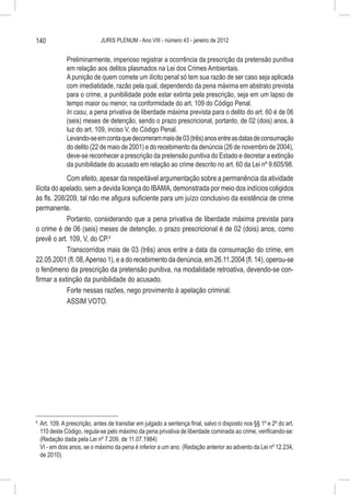 140                            JURIS PLENUM - Ano VIII - número 43 - janeiro de 2012


                Preliminarmente, imperioso registrar a ocorrência da prescrição da pretensão punitiva
                em relação aos delitos plasmados na Lei dos Crimes Ambientais.
                A punição de quem comete um ilícito penal só tem sua razão de ser caso seja aplicada
                com imediatidade, razão pela qual, dependendo da pena máxima em abstrato prevista
                para o crime, a punibilidade pode estar extinta pela prescrição, seja em um lapso de
                tempo maior ou menor, na conformidade do art. 109 do Código Penal.
                In casu, a pena privativa de liberdade máxima prevista para o delito do art. 60 é de 06
                (seis) meses de detenção, sendo o prazo prescricional, portanto, de 02 (dois) anos, à
                luz do art. 109, inciso V, do Código Penal.
                Levando-se em conta que decorreram mais de 03 (três) anos entre as datas de consumação
                do delito (22 de maio de 2001) e do recebimento da denúncia (26 de novembro de 2004),
                deve-se reconhecer a prescrição da pretensão punitiva do Estado e decretar a extinção
                da punibilidade do acusado em relação ao crime descrito no art. 60 da Lei nº 9.605/98.
             Com efeito, apesar da respeitável argumentação sobre a permanência da atividade
ilícita do apelado, sem a devida licença do IBAMA, demonstrada por meio dos indícios coligidos
às fls. 208/209, tal não me afigura suficiente para um juízo conclusivo da existência de crime
permanente.
             Portanto, considerando que a pena privativa de liberdade máxima prevista para
o crime é de 06 (seis) meses de detenção, o prazo prescricional é de 02 (dois) anos, como
prevê o art. 109, V, do CP.6
             Transcorridos mais de 03 (três) anos entre a data da consumação do crime, em
22.05.2001 (fl. 08, Apenso 1), e a do recebimento da denúncia, em 26.11.2004 (fl. 14), operou-se
o fenômeno da prescrição da pretensão punitiva, na modalidade retroativa, devendo-se con-
firmar a extinção da punibilidade do acusado.
             Forte nessas razões, nego provimento à apelação criminal.
             ASSIM VOTO.




6
    	 Art. 109. A prescrição, antes de transitar em julgado a sentença final, salvo o disposto nos §§ 1º e 2º do art.
      110 deste Código, regula-se pelo máximo da pena privativa de liberdade cominada ao crime, verificando-se:
      (Redação dada pela Lei nº 7.209, de 11.07.1984)
      VI - em dois anos, se o máximo da pena é inferior a um ano. (Redação anterior ao advento da Lei nº 12.234,
      de 2010).
 