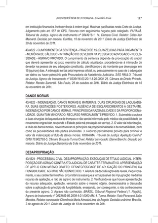 JURISPRUDÊNCIA SELECIONADA - Ementário Cível                          147

em instituição financeira. Inobservância à ordem legal. Matérias pacificadas nesta Corte de Justiça.
Julgamento pelo art. 557 do CPC. Recurso com seguimento negado pelo colegiado. PARANÁ.
Tribunal de Justiça. Agravo de Instrumento nº 0844918-1. 14. Câmara Cível. Relator: Celso Jair
Mainardi. Decisão por maioria. Curitiba, 16 de novembro de 2011. Diário da Justiça Eletrônico de
29 de novembro de 2011.

43/4622 - CUMPRIMENTO DA SENTENÇA - PRAZO DE 15 (QUINZE) DIAS PARA PAGAMENTO
- MEMÓRIA DE CÁLCULO - INTIMAÇÃO DO DEVEDOR NA PESSOA DO ADVOGADO - NECES-
SIDADE - AGRAVO PROVIDO. O cumprimento da sentença depende de provocação do credor
que deverá apresentar ao juízo memória de cálculo atualizada, procedendo-se à intimação do
devedor na pessoa de seu advogado constituído, cientificando-o do montante que deve pagar em
15 (quinze) dias. A intimação se faz pela imprensa oficial, ou pessoalmente no caso de o advogado
ser dativo ou haver patrocínio pela Procuradoria da Assistência Judiciária. SÃO PAULO. Tribunal
de Justiça. Agravo de Instrumento nº 0236416-03.2011.8.26.0000. 26. Câmara de Direito Privado.
Relator: Renato Sartorelli. São Paulo, 26 de outubro de 2011. Diário da Justiça Eletrônico de 16
de novembro de 2011.

DANOS MORAIS
43/4623 - INDENIZAÇÃO. DANOS MORAIS E MATERIAIS. DUAS CIRURGIAS DE LAQUEADU-
RA. DUAS GESTAÇÕES POSTERIORES. AUSÊNCIA DE ESCLARECIMENTOS À GESTANTE.
INDENIZAÇÃO POR DANOS MORAIS. PRINCÍPIOS DA RAZOABILIDADE E DA PROPORCIONA-
LIDADE. QUANTUM MINORADO. RECURSO PARCIALMENTE PROVIDO. 1. Submetida a autora
a duas cirurgias de laqueadura de trompas e não sendo informada pelo médico da possibilidade de
novamente engravidar, responde o Estado pela má prestação do serviço. 2. O valor da indenização,
a título de danos morais, deve observar os princípios da proporcionalidade e da razoabilidade, bem
como as peculiaridades das partes envolvidas. 3. Recurso parcialmente provido para diminuir o
valor da indenização a título de danos morais. RORAIMA. Tribunal de Justiça. Apelação Cível nº
0010.10.902765-5. Câmara Única da Turma Cível. Relator convocado: Elaine Bianchi. Decisão por
maioria. Diário da Justiça Eletrônico de 5 de novembro de 2011.

DESAPROPRIAÇÃO
43/4624 - PROCESSUAL CIVIL. DESAPROPRIAÇÃO. EXECUÇÃO DE TÍTULO JUDICIAL. INTER-
POSIÇÃO DE AGRAVO CONTRA ATO JUDICIAL DE CARÁTER TERMINATIVO. APRESENTAÇÃO
DE APELO COM MESMO OBJETO. DESNECESSIDADE DE APLICAÇÃO DO PRINCÍPIO DA
FUNGIBILIDADE. AGRAVO NÃO CONHECIDO. 1. A leitura da decisão agravada revela, inequivoca-
mente, o seu caráter terminativo, circunstância essa que a torna passível de impugnação mediante
recurso de apelação, e não de agravo de instrumento. 2. Verificando-se que houve apresentação
do recurso adequado, apelação, versando sobre o mesmo objeto, desnecessária a discussão
sobre a aplicação do princípio da fungibilidade, ensejando, por conseguinte, o não conhecimento
do presente agravo. 3. Agravo não conhecido. BRASIL. Tribunal Regional Federal (1. Região).
Agravo de Instrumento nº 0023489-86.2009.4.01.0000-AM. 4. Turma. Relator: I’talo Fioravanti Sabo
Mendes. Relator convocado: Clemência Maria Almada Lima de Ângelo. Decisão unânime. Brasília,
2 de agosto de 2011. Diário da Justiça de 18 de novembro de 2011.
 