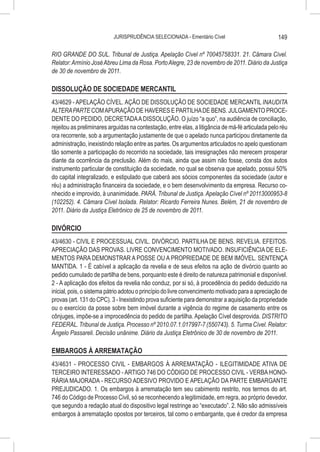 JURISPRUDÊNCIA SELECIONADA - Ementário Cível                           149

RIO GRANDE DO SUL. Tribunal de Justiça. Apelação Cível nº 70045758331. 21. Câmara Cível.
Relator: Armínio José Abreu Lima da Rosa. Porto Alegre, 23 de novembro de 2011. Diário da Justiça
de 30 de novembro de 2011.

DISSOLUÇÃO DE SOCIEDADE MERCANTIL
43/4629 - APELAÇÃO CÍVEL. AÇÃO DE DISSOLUÇÃO DE SOCIEDADE MERCANTIL INAUDITA
ALTERA PARTE COM APURAÇÃO DE HAVERES E PARTILHA DE BENS. JULGAMENTO PROCE-
DENTE DO PEDIDO, DECRETADA A DISSOLUÇÃO. O juízo “a quo”, na audiência de conciliação,
rejeitou as preliminares arguidas na contestação, entre elas, a litigância de má-fé articulada pelo réu
ora recorrente, sob a argumentação justamente de que o apelado nunca participou diretamente da
administração, inexistindo relação entre as partes. Os argumentos articulados no apelo questionam
tão somente a participação do recorrido na sociedade, tais irresignações não merecem prosperar
diante da ocorrência da preclusão. Além do mais, ainda que assim não fosse, consta dos autos
instrumento particular de constituição da sociedade, no qual se observa que apelado, possui 50%
do capital integralizado, e estipulado que caberá aos sócios componentes da sociedade (autor e
réu) a administração financeira da sociedade, e o bem desenvolvimento da empresa. Recurso co-
nhecido e improvido, à unanimidade. PARÁ. Tribunal de Justiça. Apelação Cível nº 20113000953-8
(102252). 4. Câmara Cível Isolada. Relator: Ricardo Ferreira Nunes. Belém, 21 de novembro de
2011. Diário da Justiça Eletrônico de 25 de novembro de 2011.

DIVÓRCIO
43/4630 - CIVIL E PROCESSUAL CIVIL. DIVÓRCIO. PARTILHA DE BENS. REVELIA. EFEITOS.
APRECIAÇÃO DAS PROVAS. LIVRE CONVENCIMENTO MOTIVADO. INSUFICIÊNCIA DE ELE-
MENTOS PARA DEMONSTRAR A POSSE OU A PROPRIEDADE DE BEM IMÓVEL. SENTENÇA
MANTIDA. 1 - É cabível a aplicação da revelia e de seus efeitos na ação de divórcio quanto ao
pedido cumulado de partilha de bens, porquanto este é direito de natureza patrimonial e disponível.
2 - A aplicação dos efeitos da revelia não conduz, por si só, à procedência do pedido deduzido na
inicial, pois, o sistema pátrio adotou o princípio do livre convencimento motivado para a apreciação de
provas (art. 131 do CPC). 3 - Inexistindo prova suficiente para demonstrar a aquisição da propriedade
ou o exercício da posse sobre bem imóvel durante a vigência do regime de casamento entre os
cônjuges, impõe-se a improcedência do pedido de partilha. Apelação Cível desprovida. DISTRITO
FEDERAL. Tribunal de Justiça. Processo nº 2010.07.1.017997-7 (550743). 5. Turma Cível. Relator:
Ângelo Passareli. Decisão unânime. Diário da Justiça Eletrônico de 30 de novembro de 2011.

EMBARGOS À ARREMATAÇÃO
43/4631 - PROCESSO CIVIL - EMBARGOS À ARREMATAÇÃO - ILEGITIMIDADE ATIVA DE
TERCEIRO INTERESSADO - ARTIGO 746 DO CÓDIGO DE PROCESSO CIVIL - VERBA HONO-
RÁRIA MAJORADA - RECURSO ADESIVO PROVIDO E APELAÇÃO DA PARTE EMBARGANTE
PREJUDICADO. 1. Os embargos à arrematação tem seu cabimento restrito, nos termos do art.
746 do Código de Processo Civil, só se reconhecendo a legitimidade, em regra, ao próprio devedor,
que segundo a redação atual do dispositivo legal restringe ao “executado”. 2. Não são admissíveis
embargos à arrematação opostos por terceiros, tal como o embargante, que é credor da empresa
 