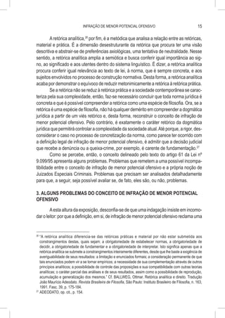 INFRAÇÃO DE MENOR POTENCIAL OFENSIVO                                           15

         A retórica analítica,26 por fim, é a metódica que analisa a relação entre as retóricas,
material e prática. É a dimensão desestruturante da retórica que procura ter uma visão
descritiva e abstrair-se de preferências axiológicas, uma tentativa de neutralidade. Nesse
sentido, a retórica analítica amplia a semiótica e busca conferir igual importância ao sig-
no, ao significado e aos utentes dentro do sistema linguístico. É dizer, a retórica analítica
procura conferir igual relevância ao texto de lei, à norma, que é sempre concreta, e aos
sujeitos envolvidos no processo de construção normativa. Desta forma, a retórica analítica
acaba por demonstrar o equívoco de reduzir metonimicamente a retórica à retórica prática.
         Se a retórica não se reduz à retórica prática e a sociedade contemporânea se carac-
teriza pela sua complexidade, então, faz-se necessário concluir que toda norma jurídica é
concreta e que é possível compreender a retórica como uma espécie de filosofia. Ora, se a
retórica é uma espécie de filosofia, não há qualquer demérito em compreender a dogmática
jurídica a partir de um viés retórico e, desta forma, reconstruir o conceito de infração de
menor potencial ofensivo. Pelo contrário, é exatamente o caráter retórico da dogmática
jurídica que permitirá controlar a complexidade da sociedade atual. Até porque, a rigor, des-
considerar o caso no processo de concretização da norma, como parece ter ocorrido com
a definição legal de infração de menor potencial ofensivo, é admitir que a decisão judicial
que recebe a denúncia ou a queixa-crime, por exemplo, é carente de fundamentação.27
         Como se percebe, então, o conceito delineado pelo texto do artigo 61 da Lei nº
9.099/95 apresenta alguns problemas. Problemas que remetem a uma possível incompa-
tibilidade entre o conceito de infração de menor potencial ofensivo e a própria noção de
Juizados Especiais Criminais. Problemas que precisam ser analisados detalhadamente
para que, a seguir, seja possível avaliar se, de fato, eles são, ou não, problemas.

3. ALGUNS PROBLEMAS DO CONCEITO DE INFRAÇÃO DE MENOR POTENCIAL
OFENSIVO

        A esta altura da exposição, desconfia-se de que uma indagação insiste em incomo-
dar o leitor: por que a definição, em si, de infração de menor potencial ofensivo reclama uma


26
   	“A retórica analítica diferencia-se das retóricas práticas e material por não estar submetida aos
    constrangimentos destas, quais sejam: a obrigatoriedade de estabelecer normas, a obrigatoriedade de
    decidir, a obrigatoriedade de fundamentar e a obrigatoriedade de interpretar. Isto significa apenas que a
    retórica analítica se submete a constrangimentos inteiramente diferentes, desde que lhe baste a exigência de
    averiguabilidade de seus resultados: a limitação e enunciados formais; a consideração permanente de que
    tais enunciados podem vir a se tornar empíricos; a necessidade de sua complementação através de outros
    princípios analíticos; a possibilidade de controle das proposições e sua compatibilidade com outras teorias
    analíticas; o caráter parcial das análises e de seus resultados, assim como a possibilidade de reprodução,
    acumulação e generalização dos mesmos.” Cf. BALLWEG, Ottmar. Retórica analítica e direito. Tradução
    João Maurício Adeodato. Revista Brasileira de Filosofia, São Paulo: Instituto Brasileiro de Filosofia, n. 163,
    1991. Fasc. 39, p. 175-184.
27
   	ADEODATO, op. cit., p. 154.
 