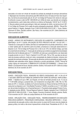 150                      JURIS PLENUM - Ano VIII - número 43 - janeiro de 2012


executada e do sócio em virtude de rescisão de contrato de prestação de serviços advocatícios
3. Majoração dos honorários advocatícios para R$ 5.000,00 (cinco mil reais) em favor dos requeri-
dos, nos termos do preconizado pelo art. 20, § 4º, do Código de Processo Civil, tendo em vista que
foi atribuído à causa o valor de R$ 1.000.000,00 (um milhão de reais), que deverão ser corrigidos
monetariamente a partir desta data conforme os critérios da Resolução 134/CJF de 21.12.2010.
4. Recurso adesivo provido para extinguir o feito sem resolução do mérito, nos termos do art. 267,
VI, do Código de Processo Civil e apelo da parte embargante prejudicado. BRASIL. Tribunal Re-
gional Federal (3. Região). Apelação Cível nº 0001125-94.2008.4.03.6113-SP. 1. Turma. Relator:
Johonsom Di Salvo. Decisão unânime. São Paulo, 8 de novembro de 2011. Diário Eletrônico de
18 de novembro de 2011.

EXECUÇÃO DE ALIMENTOS
43/4632 - AGRAVO DE INSTRUMENTO. EXECUÇÃO DE ALIMENTOS. CUMPRIMENTO DE
SENTENÇA. LEI Nº 11.232/05. APLICAÇÃO DO RITO PREVISTO NO ART. 733 DO CPC. I -
Tratando-se a execução de créditos advindos do inadimplemento da pensão alimentícia e, tendo
o credor optado pelo rito coercitivo (pena de prisão), processa-se a execução observando-se o
disposto no art. 733 do Código de Processo Civil, e não no art. 475-J do referido Código, que trata
do cumprimento de sentença. II - A execução de sentença que condena ao pagamento de prestação
alimentícia não foi alterada pela Lei nº 11.232/2005, de modo que o procedimento a ser observado
é aquele previsto no Livro II, Título II, Capítulo IV, do CPC (arts. 732 ou 733), que deve se dar por
meio de processo autônomo, tendo em vista a necessidade de citação do devedor, inclusive com
oposição de eventuais embargos. Tal execução de alimentos continua submetida ao regime antigo,
inalterado pela sistemática atual. Agravo conhecido e provido parcialmente. GOIÁS. Tribunal de
Justiça. Agravo de Instrumento nº 288860-84.2011.8.09.0000 (201192888600). 1. Câmara Cível.
Relator: Luiz Eduardo de Sousa. Decisão unânime. Goiânia, 4 de outubro de 2011. Diário da Justiça
Eletrônico de 25 de novembro de 2011.

EXECUÇÃO FISCAL
43/4633 - EXECUÇÃO FISCAL. REMISSÃO DE DÉBITO EXEQUENDO. ART. 14 DA LEI Nº
11.941/2009. DÉBITOS DO FUNDO DE GARANTIA POR TEMPO DE SERVIÇO. INAPLICABILI-
DADE. 1. Hipótese em que o MM. Juiz Singular, em face da remissão prevista no art. 14, da Lei
nº 11.941/2009, extinguiu o presente feito, com fundamento nos artigos 269, V, 598, 794, II e 795,
todos do CPC. 2. Contudo, os débitos do Fundo de Garantia por Tempo de Serviço (FGTS) não se
subsumem ao disposto no art. 14 da Medida Provisória nº 449/09, convertida na Lei nº 11.941/2009,
por não se tratar de débitos com a Fazenda Nacional. 3. Precedente desta egrégia Primeira Turma.
4. Apelação provida. BRASIL. Tribunal Regional Federal (5. Região). Apelação Cível nº 530325-CE
(0002188-23.1989.4.05.8100). 1. Turma. Relator: Francisco Cavalcanti. Decisão unânime. Recife,
10 de novembro de 2011. Diário da Justiça Eletrônico de 18 de novembro de 2011.

43/4634 - APELAÇÃO CÍVEL - EXECUÇÃO FISCAL - REDIRECIONAMENTO DA EXECUÇÃO
PARA SÓCIO-GERENTE - PRESCRIÇÃO CONFIGURADA - RECURSO IMPROVIDO. I - O redi-
recionamento da execução contra o sócio deve ocorrer no prazo de 05 (cinco) anos da citação da
pessoa jurídica, de modo a não tornar imprescritível a dívida fiscal. Precedentes do STJ; II - No
 