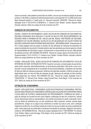 JURISPRUDÊNCIA SELECIONADA - Ementário Cível                         151

caso em comento, resta patente a prescrição do crédito, uma vez que da data da citação da pessoa
jurídica (11.06.2002) e o pedido de redirecionamento para o sócio-gerente (19.10.2009) transcorreu
lapso temporal superior a 7 (sete) anos. III - Recurso improvido. SERGIPE. Tribunal de Justiça.
Apelação Cível nº 2011215712 (15938/2011). 2. Câmara Cível. Relator: Cezário Siqueira Neto.
Decisão unânime. Diário da Justiça de 24 de novembro de 2011.

EXIBIÇÃO DE DOCUMENTOS
43/4635 - AGRAVO DE INSTRUMENTO. AÇÃO CAUTELAR DE EXIBIÇÃO DE DOCUMENTOS.
DECISÃO AGRAVADA QUE REDUZIU O VALOR DA MULTA POR DESCUMPRIMENTO DA
DECISÃO PARA O PATAMAR DE R$ 1.000,00 (UM MIL REAIS). PRETENSÃO DE RESTABE-
LECIMENTO DO VALOR ORIGINAL DA MULTA OU DE MAJORAÇÃO DO VALOR FIXADO NA
DECISÃO AGRAVADA PARA PATAMAR MAIS RAZOÁVEL. IMPOSSIBILIDADE. Entendimento do
STJ e desta egrégia corte de justiça no sentido da não admissão da cobrança de astreintes em
ações de exibição de documento. Exclusão total do valor das astreintes que não se opera em virtude
da impossibilidade de reformatio in pejus. Conhecimento e improvimento do recurso. Manutenção
da decisão recorrida. RIO GRANDE DO NORTE. Tribunal de Justiça. Agravo de Instrumento com
Suspensividade nº 2011.014107-0. 3. Câmara Cível. Relator: Vivaldo Pinheiro. Decisão unânime.
Diário da Justiça Eletrônico de 28 de novembro de 2011.

43/4636 - APELAÇÃO CÍVEL. AÇÃO CAUTELAR DE EXIBIÇÃO DE DOCUMENTOS. FALTA DE
INTERESSE DE AGIR. EXTINÇÃO DO FEITO. Ausente nos autos a comprovação de que tenha a
parte autora requerido, administrativamente, os documentos pretendidos. Não tendo o autor com-
provado a recusa extrajudicial da ré na exibição do documento pleiteado, a hipótese é de extinção
do feito por falta de interesse processual. Ausência de pretensão resistida. Carência de ação, por
ilegitimidade ativa, em face da falta de interesse de agir. Sentença de extinção do feito mantida.
Apelo desprovido, por maioria. RIO GRANDE DO SUL. Tribunal de Justiça. Apelação Cível nº
70044700250. 17. Câmara Cível. Relator: Liege Puricelli Pires. Porto Alegre, 10 de novembro de
2011. Diário da Justiça de 24 de novembro de 2011.

EXTINÇÃO DE CONDOMÍNIO
43/4637 - APELAÇÃO CÍVEL. CONDOMÍNIO. AÇÃO DE EXTINÇÃO DE CONDOMÍNIO. PRETEN-
SÃO DE MANUTENÇÃO DO CONDOMÍNIO COM RELAÇÃO A ALGUNS DOS COPROPRIETÁRIOS
E EXCLUSÃO DE OUTROS. INADEQUAÇÃO DO PROCEDIMENTO. CARÊNCIA DE AÇÃO. A
ação de extinção de condomínio tem como objetivo a alienação do bem em condomínio, quando
houver desavenças entre os coproprietários, com divisão do produto da venda, autorizado o exer-
cício do direito de preferência por um dos condôminos. Não é possível, contudo, através deste
procedimento, obrigar um ou alguns dos condôminos a vender sua cota a outro, sem a extinção
integral do condomínio. As confusas razões da inicial e do recurso revelam ser esta a pretensão do
autor, motivo pelo qual vai confirmada a sentença de extinção do processo. Negaram provimento.
Unânime. RIO GRANDE DO SUL. Tribunal de Justiça. Apelação Cível nº 70037654084. 18. Câmara
Cível. Relator: Nelson José Gonzaga. Porto Alegre, 24 de novembro de 2011. Diário da Justiça de
29 de novembro de 2011.
 
