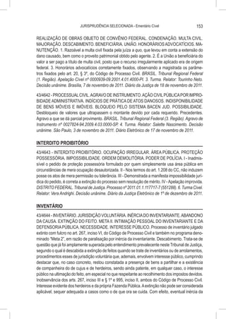 JURISPRUDÊNCIA SELECIONADA - Ementário Cível                         153

REALIZAÇÃO DE OBRAS OBJETO DE CONVÊNIO FEDERAL. CONDENAÇÃO. MULTA CIVIL.
MAJORAÇÃO. DESCABIMENTO. BENEFICIÁRIA. UNIÃO. HONORÁRIOS ADVOCATÍCIOS. MA-
NUTENÇÃO. 1. Razoável a multa civil fixada pela juíza a quo, que levou em conta a extensão do
dano causado, bem como o proveito patrimonial obtido pelo agente. 2. É a União a beneficiária do
valor a ser pago a título de multa civil, posto que o recurso irregularmente aplicado era de origem
federal. 3. Honorários advocatícios corretamente fixados, observando a magistrada os parâme-
tros fixados pelo art. 20, § 3º, do Código de Processo Civil. BRASIL. Tribunal Regional Federal
(1. Região). Apelação Cível nº 0000939-09.2001.4.01.4000-PI. 3. Turma. Relator: Tourinho Neto.
Decisão unânime. Brasília, 7 de novembro de 2011. Diário da Justiça de 18 de novembro de 2011.

43/4642 - PROCESSUAL CIVIL. AGRAVO DE INSTRUMENTO. AÇÃO CIVIL PÚBLICA POR IMPRO-
BIDADE ADMINISTRATIVA. INDÍCIOS DE PRÁTICA DE ATOS DANOSOS. INDISPONIBILIDADE
DE BENS MÓVEIS E IMÓVEIS. BLOQUEIO PELO SISTEMA BACEN JUD. POSSIBILIDADE.
Desbloqueio de valores que ultrapassem o montante devido por cada requerido. Precedentes.
Agravo a que se dá parcial provimento. BRASIL. Tribunal Regional Federal (3. Região). Agravo de
Instrumento nº 0027824-94.2009.4.03.0000-SP. 4. Turma. Relator: Salette Nascimento. Decisão
unânime. São Paulo, 3 de novembro de 2011. Diário Eletrônico de 17 de novembro de 2011.

INTERDITO PROIBITÓRIO
43/4643 - INTERDITO PROIBITÓRIO. OCUPAÇÃO IRREGULAR. ÁREA PÚBLICA. PROTEÇÃO
POSSESSÓRIA. IMPOSSIBILIDADE. ORDEM DEMOLITÓRIA. PODER DE POLÍCIA. I - Inadmis-
sível o pedido de proteção possessória formulado por quem simplesmente usa área pública em
circunstâncias de mera ocupação desautorizada. II - Nos termos do art. 1.208 do CC, não induzem
posse os atos de mera permissão ou tolerância. III - Demonstrada a manifesta impossibilidade jurí-
dica do pedido, é correta a extinção do processo sem resolução de mérito. IV - Apelação improvida.
DISTRITO FEDERAL. Tribunal de Justiça. Processo nº 2011.01.1.117717-7 (551288). 6. Turma Cível.
Relator: Vera Andrighi. Decisão unânime. Diário da Justiça Eletrônico de 1º de dezembro de 2011.

INVENTÁRIO
43/4644 - INVENTÁRIO. JURISDIÇÃO VOLUNTÁRIA. INÉRCIA DO INVENTARIANTE. ABANDONO
DA CAUSA. EXTINÇÃO DO FEITO. META II. INTIMAÇÃO PESSOAL DO INVENTARIANTE E DA
DEFENSORIA PÚBLICA. NECESSIDADE. INTERESSE PÚBLICO. Processo de inventário julgado
extinto com fulcro no art. 267, inciso VI, do Código de Processo Civil e também no programa deno-
minado “Meta 2”, em razão de paralisação por inércia da inventariante. Descabimento. Trata-se de
questão que já foi amplamente superada pelo entendimento prevalecente neste Tribunal de Justiça,
segundo o qual é descabida a extinção de feitos quando se trate de inventários ou de arrolamentos,
procedimentos esses de jurisdição voluntária que, ademais, envolvem interesse público, cumprindo
destacar que, no caso concreto, restou constatada a presença de bens a partilhar e a existência
de companheira do de cujus e de herdeiros, sendo ainda patente, em qualquer caso, o interesse
público na ultimação do feito, em especial no que respeitante ao recolhimento dos impostos devidos.
Inobservância dos arts. 267, inciso III e § 1º e 995, inciso II, ambos do Código de Processo Civil.
Interesse evidente dos herdeiros e da própria Fazenda Pública. A extinção não pode ser considerada
aplicável, sequer adequada a casos como o de que ora se cuida. Com efeito, eventual inércia da
 