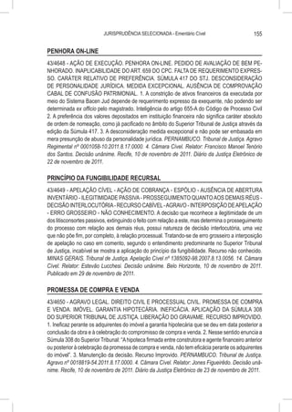 JURISPRUDÊNCIA SELECIONADA - Ementário Cível                         155

PENHORA ON-LINE
43/4648 - AÇÃO DE EXECUÇÃO. PENHORA ON-LINE. PEDIDO DE AVALIAÇÃO DE BEM PE-
NHORADO. INAPLICABILIDADE DO ART. 659 DO CPC. FALTA DE REQUERIMENTO EXPRES-
SO. CARÁTER RELATIVO DE PREFERÊNCIA. SÚMULA 417 DO STJ. DESCONSIDERAÇÃO
DE PERSONALIDADE JURÍDICA. MEDIDA EXCEPCIONAL. AUSÊNCIA DE COMPROVAÇÃO
CABAL DE CONFUSÃO PATRIMONIAL. 1. A constrição de ativos financeiros da executada por
meio do Sistema Bacen Jud depende de requerimento expresso da exequente, não podendo ser
determinada ex officio pelo magistrado. Inteligência do artigo 655-A do Código de Processo Civil
2. A preferência dos valores depositados em instituição financeira não significa caráter absoluto
de ordem de nomeação, como já pacificado no âmbito do Superior Tribunal de Justiça através da
edição da Súmula 417. 3. A desconsideração medida excepcional e não pode ser embasada em
mera presunção de abuso da personalidade jurídica. PERNAMBUCO. Tribunal de Justiça. Agravo
Regimental nº 0001058-10.2011.8.17.0000. 4. Câmara Cível. Relator: Francisco Manoel Tenório
dos Santos. Decisão unânime. Recife, 10 de novembro de 2011. Diário da Justiça Eletrônico de
22 de novembro de 2011.

PRINCÍPIO DA FUNGIBILIDADE RECURSAL
43/4649 - APELAÇÃO CÍVEL - AÇÃO DE COBRANÇA - ESPÓLIO - AUSÊNCIA DE ABERTURA
INVENTÁRIO - ILEGITIMIDADE PASSIVA - PROSSEGUIMENTO QUANTO AOS DEMAIS RÉUS -
DECISÃO INTERLOCUTÓRIA - RECURSO CABÍVEL - AGRAVO - INTERPOSIÇÃO DE APELAÇÃO
- ERRO GROSSEIRO - NÃO CONHECIMENTO. A decisão que reconhece a ilegitimidade de um
dos litisconsortes passivos, extinguindo o feito com relação a este, mas determina o prosseguimento
do processo com relação aos demais réus, possui natureza de decisão interlocutória, uma vez
que não põe fim, por completo, à relação processual. Tratando-se de erro grosseiro a interposição
de apelação no caso em comento, segundo o entendimento predominante no Superior Tribunal
de Justiça, incabível se mostra a aplicação do princípio da fungibilidade. Recurso não conhecido.
MINAS GERAIS. Tribunal de Justiça. Apelação Cível nº 1385092-98.2007.8.13.0056. 14. Câmara
Cível. Relator: Estevão Lucchesi. Decisão unânime. Belo Horizonte, 10 de novembro de 2011.
Publicado em 29 de novembro de 2011.

PROMESSA DE COMPRA E VENDA
43/4650 - AGRAVO LEGAL. DIREITO CIVIL E PROCESSUAL CIVIL. PROMESSA DE COMPRA
E VENDA. IMÓVEL. GARANTIA HIPOTECÁRIA. INEFICÁCIA. APLICAÇÃO DA SÚMULA 308
DO SUPERIOR TRIBUNAL DE JUSTIÇA. LIBERAÇÃO DO GRAVAME. RECURSO IMPROVIDO.
1. Ineficaz perante os adquirentes do imóvel a garantia hipotecária que se deu em data posterior a
conclusão da obra e à celebração do compromisso de compra e venda. 2. Nesse sentido enuncia a
Súmula 308 do Superior Tribunal: “A hipoteca firmada entre construtora e agente financeiro anterior
ou posterior à celebração da promessa de compra e venda, não tem eficácia perante os adquirentes
do imóvel”. 3. Manutenção da decisão. Recurso Improvido. PERNAMBUCO. Tribunal de Justiça.
Agravo nº 0018819-54.2011.8.17.0000. 4. Câmara Cível. Relator: Jones Figueirêdo. Decisão unâ-
nime. Recife, 10 de novembro de 2011. Diário da Justiça Eletrônico de 23 de novembro de 2011.
 