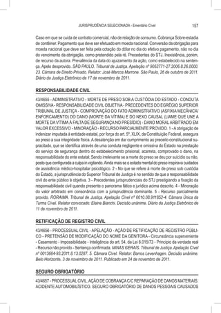 JURISPRUDÊNCIA SELECIONADA - Ementário Cível                          157

Caso em que se cuida de contrato comercial, não de relação de consumo. Cobrança Sobre-estadia
de contêiner. Pagamento que deve ser efetuado em moeda nacional. Conversão da obrigação para
moeda nacional que deve ser feita pela cotação do dólar no dia do efetivo pagamento, não no dia
do vencimento da obrigação, como pretendido pela ré. Precedentes do STJ. Inexistência, porém,
de recurso da autora. Prevalência da data do ajuizamento da ação, como estabelecido na senten-
ça. Apelo desprovido. SÃO PAULO. Tribunal de Justiça. Apelação nº 9053771-27.2006.8.26.0000.
23. Câmara de Direito Privado. Relator: José Marcos Marrone. São Paulo, 26 de outubro de 2011.
Diário da Justiça Eletrônico de 17 de novembro de 2011.

RESPONSABILIDADE CIVIL
43/4655 - ADMINISTRATIVO - MORTE DE PRESO SOB A CUSTÓDIA DO ESTADO - CONDUTA
OMISSIVA - RESPONSABILIDADE CIVIL OBJETIVA - PRECEDENTES DO EGRÉGIO SUPERIOR
TRIBUNAL DE JUSTIÇA - COMPROVAÇÃO DO FATO ADMINISTRATIVO (ASFIXIA MECÂNICA/
ENFORCAMENTO) DO DANO (MORTE DA VÍTIMA) E DO NEXO CAUSAL (LIAME QUE UNE A
MORTE DA VÍTIMA À FALTA DE SEGURANÇA NO PRESÍDIO) - DANO MORAL ARBITRADO EM
VALOR EXCESSIVO - MINORAÇÃO - RECURSO PARCIALMENTE PROVIDO. 1 - A obrigação de
indenizar imputada à entidade estatal, por força do art. 5º, XLIX, da Constituição Federal, assegura
ao preso a sua integridade física. A desatenção em dar cumprimento ao preceito constitucional su-
pracitado, que se identifica através de uma conduta negligente e omissiva do Estado na prestação
do serviço de segurança dentro do estabelecimento prisional, acarreta, comprovado o dano, na
responsabilidade do ente estatal; Sendo irrelevante se a morte do preso se deu por suicídio ou não,
posto que configurada a culpa in vigilando. Ainda mais se o estado mental do preso inspirava cuidados
de assistência médico-hospitalar psicológico. 2 - No que se refere à morte de preso sob custódia
do Estado, a jurisprudência do Superior Tribunal de Justiça é no sentido de que a responsabilidade
civil do ente público é objetiva. 3 - Precedentes jurisprudenciais do STJ prestigiando a fixação da
responsabilidade civil quando presente o panorama fático e jurídico acima descrito. 4 - Minoração
do valor arbitrado em consonância com a jurisprudência dominante. 5 - Recurso parcialmente
provido. RORAIMA. Tribunal de Justiça. Apelação Cível nº 0010.08.911852-4. Câmara Única da
Turma Cível. Relator convocado: Elaine Bianchi. Decisão unânime. Diário da Justiça Eletrônico de
11 de novembro de 2011.

RETIFICAÇÃO DE REGISTRO CIVIL
43/4656 - PROCESSUAL CIVIL - APELAÇÃO - AÇÃO DE RETIFICAÇÃO DE REGISTRO PÚBLI-
CO - PRETENSÃO DE MODIFICAÇÃO DO NOME DA GENITORA - Circunstância superveniente
- Casamento - Impossibilidade - Inteligência do art. 54, da Lei 6.015/73 - Princípio da verdade real
- Recurso não provido - Sentença confirmada. MINAS GERAIS. Tribunal de Justiça. Apelação Cível
nº 0013664-93.2011.8.13.0287. 5. Câmara Cível. Relator: Barros Levenhagen. Decisão unânime.
Belo Horizonte, 3 de novembro de 2011. Publicado em 24 de novembro de 2011.

SEGURO OBRIGATÓRIO
43/4657 - PROCESSUAL CIVIL. AÇÃO DE COBRANÇA C/C REPARAÇÃO DE DANOS MATERIAIS.
ACIDENTE AUTOMOBILÍSTICO. SEGURO OBRIGATÓRIO DE DANOS PESSOAIS CAUSADOS
 