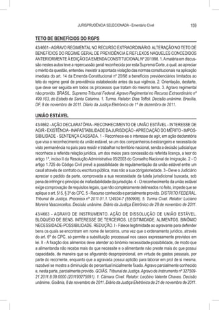 JURISPRUDÊNCIA SELECIONADA - Ementário Cível                           159

TETO DE BENEFÍCIOS DO RGPS
43/4661 - AGRAVO REGIMENTAL NO RECURSO EXTRAORDINÁRIO. ALTERAÇÃO NO TETO DE
BENEFÍCIOS DO REGIME GERAL DE PREVIDÊNCIA E REFLEXOS NAQUELES CONCEDIDOS
ANTERIORMENTE À EDIÇÃO DA EMENDA CONSTITUCIONAL Nº 20/1998. 1. A matéria em discus-
são nestes autos teve a repercussão geral reconhecida por esta Suprema Corte, a qual, ao apreciar
o mérito da questão, entendeu inexistir a apontada violação das normas constitucionais na aplicação
imediata do art. 14 da Emenda Constitucional nº 20/98 a benefícios previdenciários limitados ao
teto do regime geral de previdência estabelecido antes da sua vigência. 2. Orientação, destarte,
que deve ser seguida em todos os processos que tratam do mesmo tema. 3. Agravo regimental
não provido. BRASIL. Supremo Tribunal Federal. Agravo Regimental no Recurso Extraordinário nº
499.103, do Estado de Santa Catarina. 1. Turma. Relator: Dias Toffoli. Decisão unânime. Brasília,
DF, 8 de novembro de 2011. Diário da Justiça Eletrônico de 1º de dezembro de 2011.

UNIÃO ESTÁVEL
43/4662 - AÇÃO DECLARATÓRIA - RECONHECIMENTO DE UNIÃO ESTÁVEL - INTERESSE DE
AGIR - EXISTÊNCIA - INAFASTABILIDADE DA JURISDIÇÃO - APRECIAÇÃO DO MÉRITO - IMPOS-
SIBILIDADE - SENTENÇA CASSADA. 1 - Reconhece-se o interesse de agir, em ação declaratória
que visa o reconhecimento da união estável, se um dos companheiros é estrangeiro e necessita de
visto permanência no país para residir e trabalhar no território nacional, sendo a decisão judicial que
reconhece a referida relação jurídica, um dos meios para concessão da referida licença, a teor do
artigo 1º, inciso II da Resolução Administrativa 05/2003 do Conselho Nacional de Imigração. 2 - O
artigo 1.725 do Código Civil prevê a possibilidade de regulamentação da união estável entre um
casal através de contrato ou escritura pública, mas não a sua obrigatoriedade. 3 - Deve o Judiciário
apreciar o pedido da parte, comprovada a sua necessidade da tutela jurisdicional buscada, sob
pena de infringir o princípio de inafastabilidade da jurisdição. 4 - O reconhecimento da união estável
exige comprovação de requisitos legais, que não completamente delineados no feito, impede que se
aplique o art. 515, § 3º do CPC. 5 - Recurso conhecido e parcialmente provido. DISTRITO FEDERAL.
Tribunal de Justiça. Processo nº 2011.01.1.124934-7 (550908). 5. Turma Cível. Relator: Luciano
Moreira Vasconcellos. Decisão unânime. Diário da Justiça Eletrônico de 28 de novembro de 2011.

43/4663 - AGRAVO DE INSTRUMENTO. AÇÃO DE DISSOLUÇÃO DE UNIÃO ESTÁVEL.
BLOQUEIO DE BENS. INTERESSE DE TERCEIROS. LEGITIMIDADE. ALIMENTOS. BINÔMIO
NECESSIDADE-POSSIBILIDADE. REDUÇÃO. I - Falece legitimidade ao agravante para defender
bens os quais se encontram em nome de terceiros, uma vez que o ordenamento jurídico, através
do art. 6º do CPC, só permite a substituição processual nos casos expressamente previstos em
lei. II - A fixação dos alimentos deve atender ao binômio necessidade-possibilidade, de modo que
a alimentanda não receba mais do que necessite e o alimentante não preste mais do que possui
capacidade, de maneira que se afigurando desproporcional, em virtude de gastos pessoais, por
parte do recorrente, enquanto que a agravada possui aptidão para laborar em prol de si mesma,
razoável se mostra a diminuição do percentual inicialmente fixado. Agravo parcialmente conhecido
e, nesta parte, parcialmente provido. GOIÁS. Tribunal de Justiça. Agravo de Instrumento nº 327509-
21.2011.8.09.0000 (201193275091). 1. Câmara Cível. Relator: Leobino Valente Chaves. Decisão
unânime. Goiânia, 8 de novembro de 2011. Diário da Justiça Eletrônico de 21 de novembro de 2011.
 