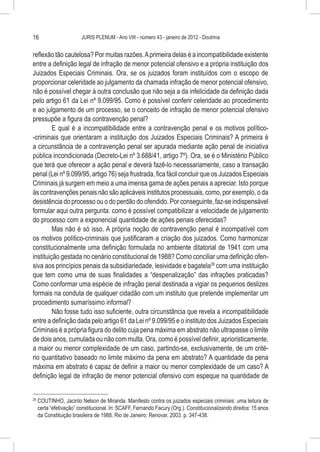 16                        JURIS PLENUM - Ano VIII - número 43 - janeiro de 2012 - Doutrina


reflexão tão cautelosa? Por muitas razões. A primeira delas é a incompatibilidade existente
entre a definição legal de infração de menor potencial ofensivo e a própria instituição dos
Juizados Especiais Criminais. Ora, se os juizados foram instituídos com o escopo de
proporcionar celeridade ao julgamento da chamada infração de menor potencial ofensivo,
não é possível chegar à outra conclusão que não seja a da infelicidade da definição dada
pelo artigo 61 da Lei nº 9.099/95. Como é possível conferir celeridade ao procedimento
e ao julgamento de um processo, se o conceito de infração de menor potencial ofensivo
pressupõe a figura da contravenção penal?
         E qual é a incompatibilidade entre a contravenção penal e os motivos político-
-criminais que orientaram a instituição dos Juizados Especiais Criminais? A primeira é
a circunstância de a contravenção penal ser apurada mediante ação penal de iniciativa
pública incondicionada (Decreto-Lei nº 3.688/41, artigo 7º). Ora, se é o Ministério Público
que terá que oferecer a ação penal e deverá fazê-lo necessariamente, caso a transação
penal (Lei nº 9.099/95, artigo 76) seja frustrada, fica fácil concluir que os Juizados Especiais
Criminais já surgem em meio a uma imensa gama de ações penais a apreciar. Isto porque
às contravenções penais não são aplicáveis institutos processuais, como, por exemplo, o da
desistência do processo ou o do perdão do ofendido. Por conseguinte, faz-se indispensável
formular aqui outra pergunta: como é possível compatibilizar a velocidade de julgamento
do processo com a exponencial quantidade de ações penais oferecidas?
         Mas não é só isso. A própria noção de contravenção penal é incompatível com
os motivos político-criminais que justificaram a criação dos juizados. Como harmonizar
constitucionalmente uma definição formulada no ambiente ditatorial de 1941 com uma
instituição gestada no cenário constitucional de 1988? Como conciliar uma definição ofen-
siva aos princípios penais da subsidiariedade, lesividade e bagatela28 com uma instituição
que tem como uma de suas finalidades a “despenalização” das infrações praticadas?
Como conformar uma espécie de infração penal destinada a vigiar os pequenos deslizes
formais na conduta de qualquer cidadão com um instituto que pretende implementar um
procedimento sumaríssimo informal?
         Não fosse tudo isso suficiente, outra circunstância que revela a incompatibilidade
entre a definição dada pelo artigo 61 da Lei nº 9.099/95 e o instituto dos Juizados Especiais
Criminais é a própria figura do delito cuja pena máxima em abstrato não ultrapasse o limite
de dois anos, cumulada ou não com multa. Ora, como é possível definir, aprioristicamente,
a maior ou menor complexidade de um caso, partindo-se, exclusivamente, de um crité-
rio quantitativo baseado no limite máximo da pena em abstrato? A quantidade da pena
máxima em abstrato é capaz de definir a maior ou menor complexidade de um caso? A
definição legal de infração de menor potencial ofensivo com espeque na quantidade de


28
     	COUTINHO, Jacinto Nelson de Miranda. Manifesto contra os juizados especiais criminais: uma leitura de
      certa “efetivação” constitucional. In: SCAFF, Fernando Facury (Org.). Constitucionalizando direitos: 15 anos
      da Constituição brasileira de 1988. Rio de Janeiro: Renovar, 2003. p. 347-438.
 