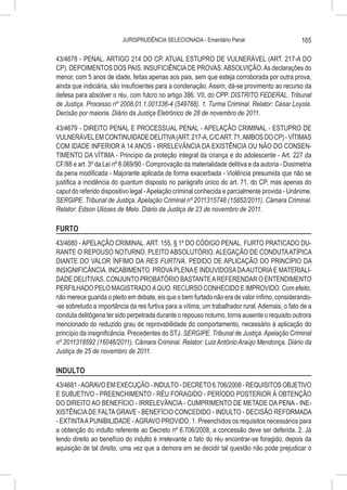 JURISPRUDÊNCIA SELECIONADA - Ementário Penal                          165

43/4678 - PENAL. ARTIGO 214 DO CP. ATUAL ESTUPRO DE VULNERÁVEL (ART. 217-A DO
CP). DEPOIMENTOS DOS PAIS. INSUFICIÊNCIA DE PROVAS. ABSOLVIÇÃO. As declarações do
menor, com 5 anos de idade, feitas apenas aos pais, sem que esteja corroborada por outra prova,
ainda que indiciária, são insuficientes para a condenação. Assim, dá-se provimento ao recurso da
defesa para absolver o réu, com fulcro no artigo 386, VII, do CPP. DISTRITO FEDERAL. Tribunal
de Justiça. Processo nº 2008.01.1.001336-4 (549788). 1. Turma Criminal. Relator: César Loyola.
Decisão por maioria. Diário da Justiça Eletrônico de 28 de novembro de 2011.

43/4679 - DIREITO PENAL E PROCESSUAL PENAL - APELAÇÃO CRIMINAL - ESTUPRO DE
VULNERÁVEL EM CONTINUIDADE DELITIVA (ART. 217-A, C/C ART. 71, AMBOS DO CP) - VÍTIMAS
COM IDADE INFERIOR A 14 ANOS - IRRELEVÂNCIA DA EXISTÊNCIA OU NÃO DO CONSEN-
TIMENTO DA VÍTIMA - Princípio da proteção integral da criança e do adolescente - Art. 227 da
CF/88 e art. 3º da Lei nº 8.069/90 - Comprovação da materialidade delitiva e da autoria - Dosimetria
da pena modificada - Majorante aplicada de forma exacerbada - Violência presumida que não se
justifica a incidência do quantum disposto no parágrafo único do art. 71, do CP, mas apenas do
caput do referido dispositivo legal - Apelação criminal conhecida e parcialmente provida - Unânime.
SERGIPE. Tribunal de Justiça. Apelação Criminal nº 2011315748 (15852/2011). Câmara Criminal.
Relator: Edson Ulisses de Melo. Diário da Justiça de 23 de novembro de 2011.

FURTO
43/4680 - APELAÇÃO CRIMINAL. ART. 155, § 1º DO CÓDIGO PENAL. FURTO PRATICADO DU-
RANTE O REPOUSO NOTURNO. PLEITO ABSOLUTÓRIO. ALEGAÇÃO DE CONDUTA ATÍPICA
DIANTE DO VALOR ÍNFIMO DA RES FURTIVA. PEDIDO DE APLICAÇÃO DO PRINCÍPIO DA
INSIGNIFICÂNCIA. INCABIMENTO. PROVA PLENA E INDUVIDOSA DA AUTORIA E MATERIALI-
DADE DELITIVAS. CONJUNTO PROBATÓRIO BASTANTE A REFERENDAR O ENTENDIMENTO
PERFILHADO PELO MAGISTRADO A QUO. RECURSO CONHECIDO E IMPROVIDO. Com efeito,
não merece guarida o pleito em debate, eis que o bem furtado não era de valor ínfimo, considerando-
-se sobretudo a importância da res furtiva para a vítima, um trabalhador rural. Ademais, o fato de a
conduta delitógena ter sido perpetrada durante o repouso noturno, torna ausente o requisito outrora
mencionado do reduzido grau de reprovabilidade do comportamento, necessário à aplicação do
princípio da insignificância. Precedentes do STJ. SERGIPE. Tribunal de Justiça. Apelação Criminal
nº 2011318592 (16046/2011). Câmara Criminal. Relator: Luiz Antônio Araújo Mendonça. Diário da
Justiça de 25 de novembro de 2011.

INDULTO
43/4681 - AGRAVO EM EXECUÇÃO - INDULTO - DECRETO 6.706/2008 - REQUISITOS OBJETIVO
E SUBJETIVO - PREENCHIMENTO - RÉU FORAGIDO - PERÍODO POSTERIOR À OBTENÇÃO
DO DIREITO AO BENEFÍCIO - IRRELEVÂNCIA - CUMPRIMENTO DE METADE DA PENA - INE-
XISTÊNCIA DE FALTA GRAVE - BENEFÍCIO CONCEDIDO - INDULTO - DECISÃO REFORMADA
- EXTINTA A PUNIBILIDADE - AGRAVO PROVIDO. 1. Preenchidos os requisitos necessários para
a obtenção do indulto referente ao Decreto nº 6.706/2008, a concessão deve ser deferida. 2. Já
tendo direito ao benefício do indulto é irrelevante o fato do réu encontrar-se foragido, depois da
aquisição de tal direito, uma vez que a demora em se decidir tal questão não pode prejudicar o
 
