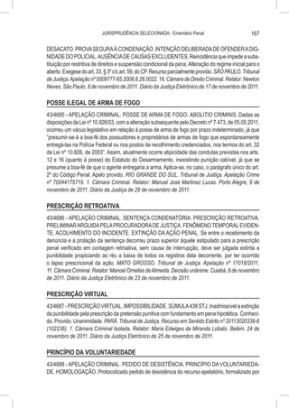 JURISPRUDÊNCIA SELECIONADA - Ementário Penal                            167

DESACATO. PROVA SEGURA À CONDENAÇÃO. INTENÇÃO DELIBERADA DE OFENDER A DIG-
NIDADE DO POLICIAL. AUSÊNCIA DE CAUSAS EXCLUDENTES. Reincidência que impede a subs-
tituição por restritiva de direitos e suspensão condicional da pena. Alteração do regime inicial para o
aberto. Exegese do art. 33, § 3º c/c art. 59, do CP. Recurso parcialmente provido. SÃO PAULO. Tribunal
de Justiça. Apelação nº 0009777-65.2008.8.26.0022. 16. Câmara de Direito Criminal. Relator: Newton
Neves. São Paulo, 8 de novembro de 2011. Diário da Justiça Eletrônico de 17 de novembro de 2011.

POSSE ILEGAL DE ARMA DE FOGO
43/4685 - APELAÇÃO CRIMINAL. POSSE DE ARMA DE FOGO. ABOLITIO CRIMINIS. Dadas as
disposições da Lei nº 10.826/03, com a alteração subsequente pelo Decreto nº 7.473, de 05.05.2011,
ocorreu um vácuo legislativo em relação à posse de arma de fogo por prazo indeterminado, já que
“presumir-se-á a boa-fé dos possuidores e proprietários de armas de fogo que espontaneamente
entregá-las na Polícia Federal ou nos postos de recolhimento credenciados, nos termos do art. 32
da Lei nº 10.826, de 2003”. Assim, atualmente ocorre atipicidade das condutas previstas nos arts.
12 e 16 (quanto à posse) do Estatuto do Desarmamento, inexistindo punição cabível, já que se
presume a boa-fé de que o agente entregaria a arma. Aplica-se, no caso, o parágrafo único do art.
2º do Código Penal. Apelo provido. RIO GRANDE DO SUL. Tribunal de Justiça. Apelação Crime
nº 70044175719. 1. Câmara Criminal. Relator: Manuel José Martinez Lucas. Porto Alegre, 9 de
novembro de 2011. Diário da Justiça de 29 de novembro de 2011.

PRESCRIÇÃO RETROATIVA
43/4686 - APELAÇÃO CRIMINAL. SENTENÇA CONDENATÓRIA. PRESCRIÇÃO RETROATIVA.
PRELIMINAR ARGUIDA PELA PROCURADORA DE JUSTIÇA. FENÔMENO TEMPORAL EVIDEN-
TE. ACOLHIMENTO DO INCIDENTE. EXTINÇÃO DA AÇÃO PENAL. Se entre o recebimento da
denúncia e a prolação da sentença decorreu prazo superior àquele estipulado para a prescrição
penal verificado em contagem retroativa, sem causa de interrupção, deve ser julgada extinta a
punibilidade propiciando ao réu a baixa de todos os registros dela decorrente, por ter ocorrido
o lapso prescricional da ação. MATO GROSSO. Tribunal de Justiça. Apelação nº 17018/2011.
11. Câmara Criminal. Relator: Manoel Ornellas de Almeida. Decisão unânime. Cuiabá, 8 de novembro
de 2011. Diário da Justiça Eletrônico de 23 de novembro de 2011.

PRESCRIÇÃO VIRTUAL
43/4687 - PRESCRIÇÃO VIRTUAL. IMPOSSIBILIDADE. SÚMULA 438 STJ. Inadmissível a extinção
da punibilidade pela prescrição da pretensão punitiva com fundamento em pena hipotética. Conheci-
do. Provido. Unanimidade. PARÁ. Tribunal de Justiça. Recurso em Sentido Estrito nº 20113020338-8
(102236). 1. Câmara Criminal Isolada. Relator: Maria Edwiges de Miranda Lobato. Belém, 24 de
novembro de 2011. Diário da Justiça Eletrônico de 25 de novembro de 2011.

PRINCÍPIO DA VOLUNTARIEDADE
43/4688 - APELAÇÃO CRIMINAL. PEDIDO DE DESISTÊNCIA. PRINCÍPIO DA VOLUNTARIEDA-
DE. HOMOLOGAÇÃO. Protocolizado pedido de desistência do recurso apelatório, formalizado por
 