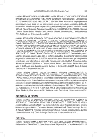 JURISPRUDÊNCIA SELECIONADA - Ementário Penal                          169

43/4692 - RECURSO DE AGRAVO - PROGRESSÃO DE REGIME - CONCESSÃO RETROATIVA À
DATA EM QUE O SENTENCIADO FAZIA JUS AO BENEFÍCIO - POSSIBILIDADE - MOROSIDADE
DO FEITO QUE NÃO DEVE PREJUDICAR O SENTENCIADO. A concessão da progressão de
regime deve retroagir à data em que o sentenciado cumpriu os requisitos necessários à obtenção
do benefício, pois ele não pode ser prejudicado pela demora para a qual não contribuiu. MINAS
GERAIS. Tribunal de Justiça. Agravo de Execução Penal nº 0568611-28.2011.8.13.0000. 2. Câmara
Criminal. Relator: Beatriz Pinheiro Caires. Decisão unânime. Belo Horizonte, 3 de novembro de
2011. Publicado em 30 de novembro de 2011.

43/4693 - RECURSO DE AGRAVO EM EXECUÇÃO. HOMICÍDIO QUALIFICADO. PRETENSÃO DE
PROGRESSÃO DO REGIME FECHADO AO SEMIABERTO. PEDIDO INDEFERIDO, COM BASE EM
EXAME CRIMINOLÓGICO, POR O SENTENCIADO NÃO PREENCHER O REQUISITO SUBJETIVO
PARA OBTER O BENEFÍCIO. POSSIBILIDADE DE O MAGISTRADO DETERMINAR, EM DECISÃO
MOTIVADA, A REALIZAÇÃO DO EXAME. SÚMULA VINCULANTE Nº 26, DO SUPREMO TRIBUNAL
FEDERAL. EXISTÊNCIA DE ELEMENTOS CONCRETOS QUE INDICAM A NECESSIDADE DA
REALIZAÇÃO DO EXAME CRIMINOLÓGICO. RECURSO DESPROVIDO. Sentenciado que não
preenche o requisito subjetivo, pois além de o informe psiquiátrico desaconselhar o deferimento da
progressão o sentenciado, em 18.03.2008, praticou falta grave, demonstrando que não preenche
o mérito para obter o benefício da progressão. Recurso desprovido. PARANÁ. Tribunal de Justiça.
Recurso de Agravo nº 0830503-1. 1. Câmara Criminal. Relator: Jesus Sarrão. Relator convocado:
Naor R. de Macedo Neto. Decisão unânime. Curitiba, 17 de novembro de 2011. Diário da Justiça
Eletrônico de 1º de dezembro de 2011.

43/4694 - HABEAS CORPUS - EXECUÇÃO CRIMINAL - PACIENTE COM PROGRESSÃO AO
REGIME SEMIABERTO ENCONTRA-SE EM REGIME FECHADO - CONSTRANGIMENTO ILEGAL
- INOCORRÊNCIA. A transferência de condenado a descontar pena em regime semiaberto, não se
faz da noite para o dia, do estabelecimento onde se encontra, para presídio adequado ao seu regime
prisional, pois existem e são absolutamente normais entraves administrativos e burocráticos que im-
pedem a concretização imediata de tal providência - Ordem denegada. SÃO PAULO. Tribunal de Jus-
tiça. Habeas Corpus nº 0184846-75.2011.8.26.0000. 5. Câmara de Direito Criminal. Relator: Sérgio
Ribas. São Paulo, 27 de outubro de 2011. Diário da Justiça Eletrônico de 16 de novembro de 2011.

REGRESSÃO DE REGIME
43/4695 - AGRAVO EM EXECUÇÃO. CONCESSÃO DE SAÍDA TEMPORÁRIA. AUSÊNCIA DE
RETORNO DO CONDENADO. RECAPTURA SOMENTE APÓS O PERÍODO DE 09 MESES.
Apresentação de justificativa frágil. Fuga configurada. Falta grave. Regressão de regime prisional
do semiaberto para o fechado. Cabimento. Recurso provido. PARANÁ. Tribunal de Justiça. Recurso
de Agravo nº 0823827-5. 1. Câmara Criminal. Relator: Macedo Pacheco. Decisão unânime. Curitiba,
10 de novembro de 2011. Diário da Justiça Eletrônico de 24 de novembro de 2011.

TORTURA
43/4696 - REVISÃO CRIMINAL. TORTURA. PROVA NOVA. DECLARAÇÕES DA VÍTIMA PRESTA-
DAS AO MINISTÉRIO PÚBLICO. CONDENAÇÃO ALICERÇADA POR OUTROS ELEMENTOS DE
 