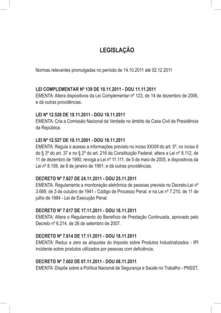 LEGISLAÇÃO


Normas relevantes promulgadas no período de 14.10.2011 até 02.12.2011


LEI COMPLEMENTAR Nº 139 DE 10.11.2011 - DOU 11.11.2011
EMENTA: Altera dispositivos da Lei Complementar nº 123, de 14 de dezembro de 2006,
e dá outras providências.

LEI Nº 12.528 DE 18.11.2011 - DOU 18.11.2011
EMENTA: Cria a Comissão Nacional da Verdade no âmbito da Casa Civil da Presidência
da República.

LEI Nº 12.527 DE 18.11.2001 - DOU 18.11.2011
EMENTA: Regula o acesso a informações previsto no inciso XXXIII do art. 5º, no inciso II
do § 3º do art. 37 e no § 2º do art. 216 da Constituição Federal; altera a Lei nº 8.112, de
11 de dezembro de 1990; revoga a Lei nº 11.111, de 5 de maio de 2005, e dispositivos da
Lei nº 8.159, de 8 de janeiro de 1991; e dá outras providências.

DECRETO Nº 7.627 DE 24.11.2011 - DOU 25.11.2011
EMENTA: Regulamenta a monitoração eletrônica de pessoas prevista no Decreto-Lei nº
3.689, de 3 de outubro de 1941 - Código de Processo Penal, e na Lei nº 7.210, de 11 de
julho de 1984 - Lei de Execução Penal.

DECRETO Nº 7.617 DE 17.11.2011 - DOU 18.11.2011
EMENTA: Altera o Regulamento do Benefício de Prestação Continuada, aprovado pelo
Decreto nº 6.214, de 26 de setembro de 2007.

DECRETO Nº 7.614 DE 17.11.2011 - DOU 18.11.2011
EMENTA: Reduz a zero as alíquotas do Imposto sobre Produtos Industrializados - IPI
incidente sobre produtos utilizados por pessoas com deficiência.

DECRETO Nº 7.602 DE 07.11.2011 - DOU 08.11.2011
EMENTA: Dispõe sobre a Política Nacional de Segurança e Saúde no Trabalho - PNSST.
 