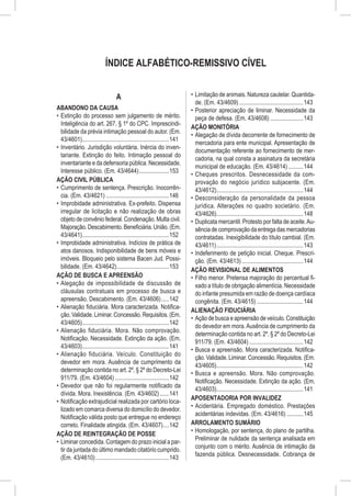 ÍNDICE ALFABÉTICO-REMISSIVO CÍVEL


                                   A                                        •	 Limitação de animais. Natureza cautelar. Quantida-
                                                                               de. (Em. 43/4609)............................................143
ABANDONO DA CAUSA                                                           •	 Posterior apreciação de liminar. Necessidade da
•	 Extinção do processo sem julgamento de mérito.                              peça de defesa. (Em. 43/4608).......................143
   Inteligência do art. 267, § 1º do CPC. Imprescindi-
                                                                            AÇÃO MONITÓRIA
   bilidade da prévia intimação pessoal do autor. (Em.
                                                                            •	 Alegação de dívida decorrente de fornecimento de
   43/4601)...........................................................141
                                                                               mercadoria para ente municipal. Apresentação de
•	 Inventário. Jurisdição voluntária. Inércia do inven-
                                                                               documentação referente ao fornecimento de mer-
   tariante. Extinção do feito. Intimação pessoal do
                                                                               cadoria, na qual consta a assinatura da secretária
   inventariante e da defensoria pública. Necessidade.
                                                                               municipal de educação. (Em. 43/4614)...........144
   Interesse público. (Em. 43/4644).....................153
                                                                            •	 Cheques prescritos. Desnecessidade da com-
AÇÃO CIVIL PÚBLICA                                                             provação do negócio jurídico subjacente. (Em.
•	 Cumprimento de sentença. Prescrição. Inocorrên-                             43/4612)...........................................................144
   cia. (Em. 43/4621)...........................................146         •	 Desconsideração da personalidade da pessoa
•	 Improbidade administrativa. Ex-prefeito. Dispensa                           jurídica. Alterações no quadro societário. (Em.
   irregular de licitação e não realização de obras                            43/4626)...........................................................148
   objeto de convênio federal. Condenação. Multa civil.                     •	 Duplicata mercantil. Protesto por falta de aceite. Au-
   Majoração. Descabimento. Beneficiária. União. (Em.                          sência de comprovação da entrega das mercadorias
   43/4641)...........................................................152      contratadas. Inexigibilidade do título cambial. (Em.
•	 Improbidade administrativa. Indícios de prática de                          43/4611)...........................................................143
   atos danosos. Indisponibilidade de bens móveis e                         •	 Indeferimento de petição inicial. Cheque. Prescri-
   imóveis. Bloqueio pelo sistema Bacen Jud. Possi-                            ção. (Em. 43/4613)..........................................144
   bilidade. (Em. 43/4642)....................................153
                                                                            AÇÃO REVISIONAL DE ALIMENTOS
AÇÃO DE BUSCA E APREENSÃO                                                   •	 Filho menor. Pretensa majoração do percentual fi-
•	 Alegação de impossibilidade de discussão de                                 xado a título de obrigação alimentícia. Necessidade
   cláusulas contratuais em processo de busca e                                do infante presumida em razão de doença cardíaca
   apreensão. Descabimento. (Em. 43/4606)......142                             congênita. (Em. 43/4615)................................144
•	 Alienação fiduciária. Mora caracterizada. Notifica-
                                                                            ALIENAÇÃO FIDUCIÁRIA
   ção. Validade. Liminar. Concessão. Requisitos. (Em.
                                                                            •	 Ação de busca e apreensão de veículo. Constituição
   43/4605)...........................................................142
                                                                               do devedor em mora. Ausência de cumprimento da
•	 Alienação fiduciária. Mora. Não comprovação.
                                                                               determinação contida no art. 2º, § 2º do Decreto-Lei
   Notificação. Necessidade. Extinção da ação. (Em.
                                                                               911/79. (Em. 43/4604).....................................142
   43/4603)...........................................................141
                                                                            •	 Busca e apreensão. Mora caracterizada. Notifica-
•	 Alienação fiduciária. Veículo. Constituição do
                                                                               ção. Validade. Liminar. Concessão. Requisitos. (Em.
   devedor em mora. Ausência de cumprimento da
                                                                               43/4605)...........................................................142
   determinação contida no art. 2º, § 2º do Decreto-Lei
                                                                            •	 Busca e apreensão. Mora. Não comprovação.
   911/79. (Em. 43/4604).....................................142
                                                                               Notificação. Necessidade. Extinção da ação. (Em.
•	 Devedor que não foi regularmente notificado da
                                                                               43/4603)...........................................................141
   dívida. Mora. Inexistência. (Em. 43/4602).......141
                                                                            APOSENTADORIA POR INVALIDEZ
•	 Notificação extrajudicial realizada por cartório loca-
                                                                            •	 Acidentária. Empregado doméstico. Prestações
   lizado em comarca diversa do domicílio do devedor.
                                                                               acidentárias indevidas. (Em. 43/4616)............145
   Notificação válida posto que entregue no endereço
   correto. Finalidade atingida. (Em. 43/4607).....142                      ARROLAMENTO SUMÁRIO
                                                                            •	 Homologação, por sentença, do plano de partilha.
AÇÃO DE REINTEGRAÇÃO DE POSSE
                                                                               Preliminar de nulidade da sentença analisada em
•	 Liminar concedida. Contagem do prazo inicial a par-
                                                                               conjunto com o mérito. Ausência de intimação da
   tir da juntada do último mandado citatório cumprido.
                                                                               fazenda pública. Desnecessidade. Cobrança de
   (Em. 43/4610)..................................................143
 
