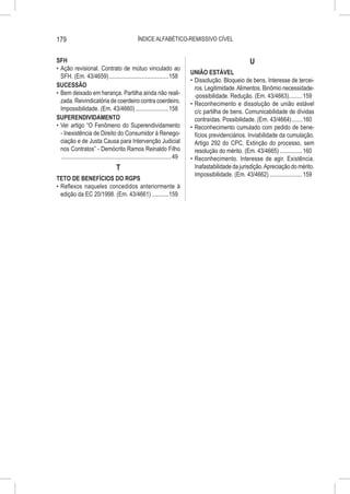 179                                                 ÍNDICE ALFABÉTICO-REMISSIVO CÍVEL


SFH                                                                                                            U
•	 Ação revisional. Contrato de mútuo vinculado ao
                                                                                   UNIÃO ESTÁVEL
   SFH. (Em. 43/4659).........................................158
                                                                                   •	 Dissolução. Bloqueio de bens. Interesse de tercei-
SUCESSÃO                                                                              ros. Legitimidade. Alimentos. Binômio necessidade-
•	 Bem deixado em herança. Partilha ainda não reali-                                  -possibilidade. Redução. (Em. 43/4663)..........159
   zada. Reivindicatória de coerdeiro contra coerdeiro.                            •	 Reconhecimento e dissolução de união estável
   Impossibilidade. (Em. 43/4660).......................158                           c/c partilha de bens. Comunicabilidade de dívidas
SUPERENDIVIDAMENTO                                                                    contraídas. Possibilidade. (Em. 43/4664)........160
•	 Ver artigo “O Fenômeno do Superendividamento                                    •	 Reconhecimento cumulado com pedido de bene-
   - Inexistência de Direito do Consumidor à Renego-                                  fícios previdenciários. Inviabilidade da cumulação.
   ciação e de Justa Causa para Intervenção Judicial                                  Artigo 292 do CPC. Extinção do processo, sem
   nos Contratos” - Demócrito Ramos Reinaldo Filho                                    resolução do mérito. (Em. 43/4665)................160
   ...........................................................................49   •	 Reconhecimento. Interesse de agir. Existência.
                                      T                                               Inafastabilidade da jurisdição. Apreciação do mérito.
                                                                                      Impossibilidade. (Em. 43/4662).......................159
TETO DE BENEFÍCIOS DO RGPS
•	 Reflexos naqueles concedidos anteriormente à
   edição da EC 20/1998. (Em. 43/4661)............159
 