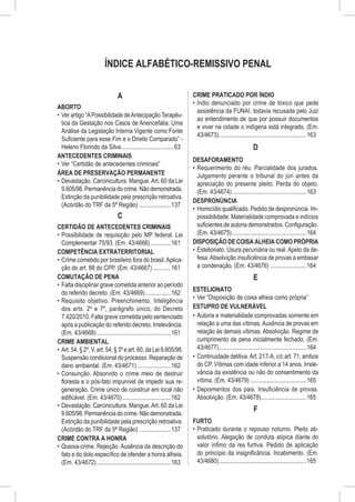 ÍNDICE ALFABÉTICO-REMISSIVO PENAL


                                 A                                      CRIME PRATICADO POR ÍNDIO
                                                                        •	 Índio denunciado por crime de tóxico que pede
ABORTO
                                                                           assistência da FUNAI, todavia recusada pelo Juiz
•	 Ver artigo “A Possibilidade de Antecipação Terapêu-
                                                                           ao entendimento de que por possuir documentos
   tica da Gestação nos Casos de Anencefalia: Uma
                                                                           e viver na cidade o indígena está integrado. (Em.
   Análise da Legislação Interna Vigente como Fonte
                                                                           43/4673)...........................................................163
   Suficiente para esse Fim e o Direito Comparado” -
   Heleno Florindo da Silva....................................63                                          D
ANTECEDENTES CRIMINAIS
                                                                        DESAFORAMENTO
•	 Ver “Certidão de antecedentes criminais”
                                                                        •	 Requerimento do réu. Parcialidade dos jurados.
ÁREA DE PRESERVAÇÃO PERMANENTE                                             Julgamento perante o tribunal do júri antes da
•	 Devastação. Carcinicultura. Mangue. Art. 60 da Lei                      apreciação do presente pleito. Perda do objeto.
   9.605/98. Permanência do crime. Não demonstrada.                        (Em. 43/4674)..................................................163
   Extinção da punibilidade pela prescrição retroativa.
                                                                        DESPRONÚNCIA
   (Acórdão do TRF da 5ª Região)......................137
                                                                        •	 Homicídio qualificado. Pedido de despronúncia. Im-
                                 C                                         possibilidade. Materialidade comprovada e indícios
CERTIDÃO DE ANTECEDENTES CRIMINAIS                                         suficientes de autoria demonstrados. Configuração.
•	 Possibilidade de requisição pelo MP federal. Lei                        (Em. 43/4675)..................................................164
   Complementar 75/93. (Em. 43/4666)..............161                   DISPOSIÇÃO DE COISA ALHEIA COMO PRÓPRIA
COMPETÊNCIA EXTRATERRITORIAL                                            •	 Estelionato. Usura pecuniária ou real. Apelo da de-
•	 Crime cometido por brasileiro fora do brasil. Aplica-                   fesa. Absolvição insuficiência de provas a embasar
   ção do art. 88 do CPP. (Em. 43/4667).............161                    a condenação. (Em. 43/4676).........................164
COMUTAÇÃO DE PENA                                                                                          E
•	 Falta disciplinar grave cometida anterior ao período
                                                                        ESTELIONATO
   do referido decreto. (Em. 43/4669)..................162
                                                                        •	 Ver “Disposição de coisa alheia como própria”
•	 Requisito objetivo. Preenchimento. Inteligência
   dos arts. 2º e 7º, parágrafo único, do Decreto                       ESTUPRO DE VULNERÁVEL
   7.420/2010. Falta grave cometida pelo sentenciado                    •	 Autoria e materialidade comprovadas somente em
   após a publicação do referido decreto. Irrelevância.                    relação a uma das vítimas. Ausência de provas em
   (Em. 43/4668)..................................................161      relação às demais vítimas. Absolvição. Regime de
CRIME AMBIENTAL                                                            cumprimento de pena inicialmente fechado. (Em.
•	 Art. 54, § 2º, V, art. 54, § 3º e art. 60, da Lei 9.605/98.             43/4677)...........................................................164
   Suspensão condicional do processo. Reparação de                      •	 Continuidade delitiva. Art. 217-A, c/c art. 71, ambos
   dano ambiental. (Em. 43/4671).......................162                 do CP. Vítimas com idade inferior a 14 anos. Irrele-
•	 Consunção. Absorvido o crime meio de destruir                           vância da existência ou não do consentimento da
   floresta e o pós-fato impunível de impedir sua re-                      vítima. (Em. 43/4679)......................................165
   generação. Crime único de construir em local não                     •	 Depoimentos dos pais. Insuficiência de provas.
   edificável. (Em. 43/4670).................................162           Absolvição. (Em. 43/4678)...............................165
•	 Devastação. Carcinicultura. Mangue. Art. 60 da Lei
   9.605/98. Permanência do crime. Não demonstrada.
                                                                                                           F
   Extinção da punibilidade pela prescrição retroativa.                 FURTO
   (Acórdão do TRF da 5ª Região)......................137               •	 Praticado durante o repouso noturno. Pleito ab-
CRIME CONTRA A HONRA                                                       solutório. Alegação de conduta atípica diante do
•	 Queixa-crime. Rejeição. Ausência da descrição do                        valor ínfimo da res furtiva. Pedido de aplicação
   fato e do dolo específico de ofender a honra alheia.                    do princípio da insignificância. Incabimento. (Em.
   (Em. 43/4672)..................................................163      43/4680)...........................................................165
 