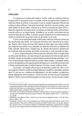 20                     JURIS PLENUM - Ano VIII - número 43 - janeiro de 2012 - Doutrina


CONCLUSÃO

        E a guerra que é travada pelo Estado é, de fato, contra as instâncias ilícitas de
controle social? O que parece é que, em verdade, não há uma guerra entre o Estado e as
instâncias ilícitas de controle. O que parece é que os Juizados Especiais Criminais não
substituem estas instâncias, nem estas representam uma forma de poder paralelo, como
relata Gabriel de Santis Feltran, referindo-se ao Primeiro Comando da Capital (PCC).36
Estes dois organismos de controle social, os juizados e as instâncias ilícitas, antes parecem
concorrer entre si e, ao mesmo tempo, completar-se um ao outro, como etapas de uma
escala de resolução de conflitos. Concorrem porque coexistem em um mesmo espaço de
conflito e complementam-se porque ambos se aproveitam um do outro.
        É certo que as resoluções levadas a efeito pelas instâncias ilícitas de controle não
são reconhecidas pelo Direito, nem tampouco funcionam como mecanismos de media-
ção. Todavia, não é menos certo que elas acabam por filtrar alguns dos muitos conflitos
que chegariam aos juizados e que acabariam por abarrotar ainda mais as prateleiras do
Poder Judiciário. Sendo assim, é inegável que, se o Estado não incentiva a existência de
tais instâncias ilícitas de controle, ele também se aproveita, e muito, da existência delas.
        E com os Juizados Especiais Criminais isso não é diferente. Afinal, a infração penal
de menor potencial ofensivo, ao mesmo tempo em que amplia os domínios do poder punitivo
do Estado, símbolo de uma política criminal fundada na teoria das janelas quebradas,37 con-
vive e se aproveita das instâncias ilícitas de controle. Nesse sentido, a concepção retórica
em torno da dogmática jurídica guarda grande afinidade com a concorrência travada entre
o Estado (representado pelos Juizados Especiais Criminais) e essas instâncias ilícitas.
        Isto porque a concepção retórica acerca da dogmática jurídica tem como um de
seus objetivos enfrentar o problema da legitimidade que caracteriza a sociedade complexa
atual.38 E, por sua vez, o problema da legitimidade é, em última análise, o problema da
disputa estabelecida entre o Estado e o “mundo do crime” em torno do que é socialmente
legítimo.39 Definir o que é socialmente legítimo é, antes de tudo, um risco ao qual o Estado


36
   	O Primeiro Comando da Capital, conhecido tanto pela sigla PCC como pela alcunha de “Partido”, é uma das
    organizações criminosas mais importantes do Estado de São Paulo. As fronteiras do mundo do crime nas
    periferias de São Paulo e, por consequência, a atuação do PCC, é o tema da linha de pesquisa de Gabriel
    Feltran. Nesse sentido, consulte-se: FELTRAN, op. cit., p. 93.
37
   	COUTINHO, Jacinto Nelson de Miranda; CARVALHO, Edward Rocha de. Teoria das janelas quebradas: e
    se a pedra vem de dentro? Revista de Estudos Criminais, Porto Alegre: Notadez; ITEC, v. 3, 2003. Fasc.
    11, p. 23-29.
38
   	ADEODATO, João Maurício. Ética e retórica: para uma teoria da dogmática jurídica. 2. ed. São Paulo:
    Saraiva, 2006. p. 189.
39
   	A expressão “mundo do crime” é aqui empregada como sinônimo das instâncias ilícitas de controle. O uso
    dessa expressão é feito aqui em referência ao sentido que Gabriel Feltran atribui a tal locução. Segundo
    ele, mundo do crime é “o conjunto de códigos e sociabilidades estabelecidas, prioritariamente no âmbito
    local, em torno dos negócios ilícitos do narcotráfico, dos roubos e furtos”. Cf. FELTRAN, op. cit., p. 93. Mais
 