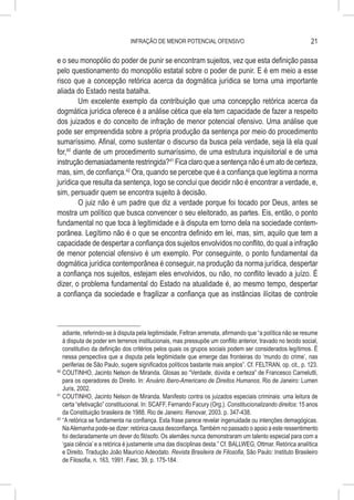 INFRAÇÃO DE MENOR POTENCIAL OFENSIVO                                          21

e o seu monopólio do poder de punir se encontram sujeitos, vez que esta definição passa
pelo questionamento do monopólio estatal sobre o poder de punir. E é em meio a esse
risco que a concepção retórica acerca da dogmática jurídica se torna uma importante
aliada do Estado nesta batalha.
         Um excelente exemplo da contribuição que uma concepção retórica acerca da
dogmática jurídica oferece é a análise cética que ela tem capacidade de fazer a respeito
dos juizados e do conceito de infração de menor potencial ofensivo. Uma análise que
pode ser empreendida sobre a própria produção da sentença por meio do procedimento
sumaríssimo. Afinal, como sustentar o discurso da busca pela verdade, seja lá ela qual
for,40 diante de um procedimento sumaríssimo, de uma estrutura inquisitorial e de uma
instrução demasiadamente restringida?41 Fica claro que a sentença não é um ato de certeza,
mas, sim, de confiança.42 Ora, quando se percebe que é a confiança que legitima a norma
jurídica que resulta da sentença, logo se conclui que decidir não é encontrar a verdade, e,
sim, persuadir quem se encontra sujeito à decisão.
         O juiz não é um padre que diz a verdade porque foi tocado por Deus, antes se
mostra um político que busca convencer o seu eleitorado, as partes. Eis, então, o ponto
fundamental no que toca à legitimidade e à disputa em torno dela na sociedade contem-
porânea. Legítimo não é o que se encontra definido em lei, mas, sim, aquilo que tem a
capacidade de despertar a confiança dos sujeitos envolvidos no conflito, do qual a infração
de menor potencial ofensivo é um exemplo. Por conseguinte, o ponto fundamental da
dogmática jurídica contemporânea é conseguir, na produção da norma jurídica, despertar
a confiança nos sujeitos, estejam eles envolvidos, ou não, no conflito levado a juízo. É
dizer, o problema fundamental do Estado na atualidade é, ao mesmo tempo, despertar
a confiança da sociedade e fragilizar a confiança que as instâncias ilícitas de controle



    adiante, referindo-se à disputa pela legitimidade, Feltran arremata, afirmando que “a política não se resume
    à disputa de poder em terrenos institucionais, mas pressupõe um conflito anterior, travado no tecido social,
    constitutivo da definição dos critérios pelos quais os grupos sociais podem ser considerados legítimos. É
    nessa perspectiva que a disputa pela legitimidade que emerge das fronteiras do ‘mundo do crime’, nas
    periferias de São Paulo, sugere significados políticos bastante mais amplos”. Cf. FELTRAN, op. cit., p. 123.
40
   	COUTINHO, Jacinto Nelson de Miranda. Glosas ao “Verdade, dúvida e certeza” de Francesco Carnelutti,
    para os operadores do Direito. In: Anuário Ibero-Americano de Direitos Humanos. Rio de Janeiro: Lumen
    Juris, 2002.
41
   	COUTINHO, Jacinto Nelson de Miranda. Manifesto contra os juizados especiais criminais: uma leitura de
    certa “efetivação” constitucional. In: SCAFF, Fernando Facury (Org.). Constitucionalizando direitos: 15 anos
    da Constituição brasileira de 1988. Rio de Janeiro: Renovar, 2003. p. 347-438.
42
   	“A retórica se fundamenta na confiança. Esta frase parece revelar ingenuidade ou intenções demagógicas.
    Na Alemanha pode-se dizer: retórica causa desconfiança. Também no passado o apoio a este ressentimento
    foi declaradamente um dever do filósofo. Os alemães nunca demonstraram um talento especial para com a
    ‘gaia ciência’ e a retórica é justamente uma das disciplinas desta.” Cf. BALLWEG, Ottmar. Retórica analítica
    e Direito. Tradução João Maurício Adeodato. Revista Brasileira de Filosofia, São Paulo: Instituto Brasileiro
    de Filosofia, n. 163, 1991. Fasc. 39, p. 175-184.
 